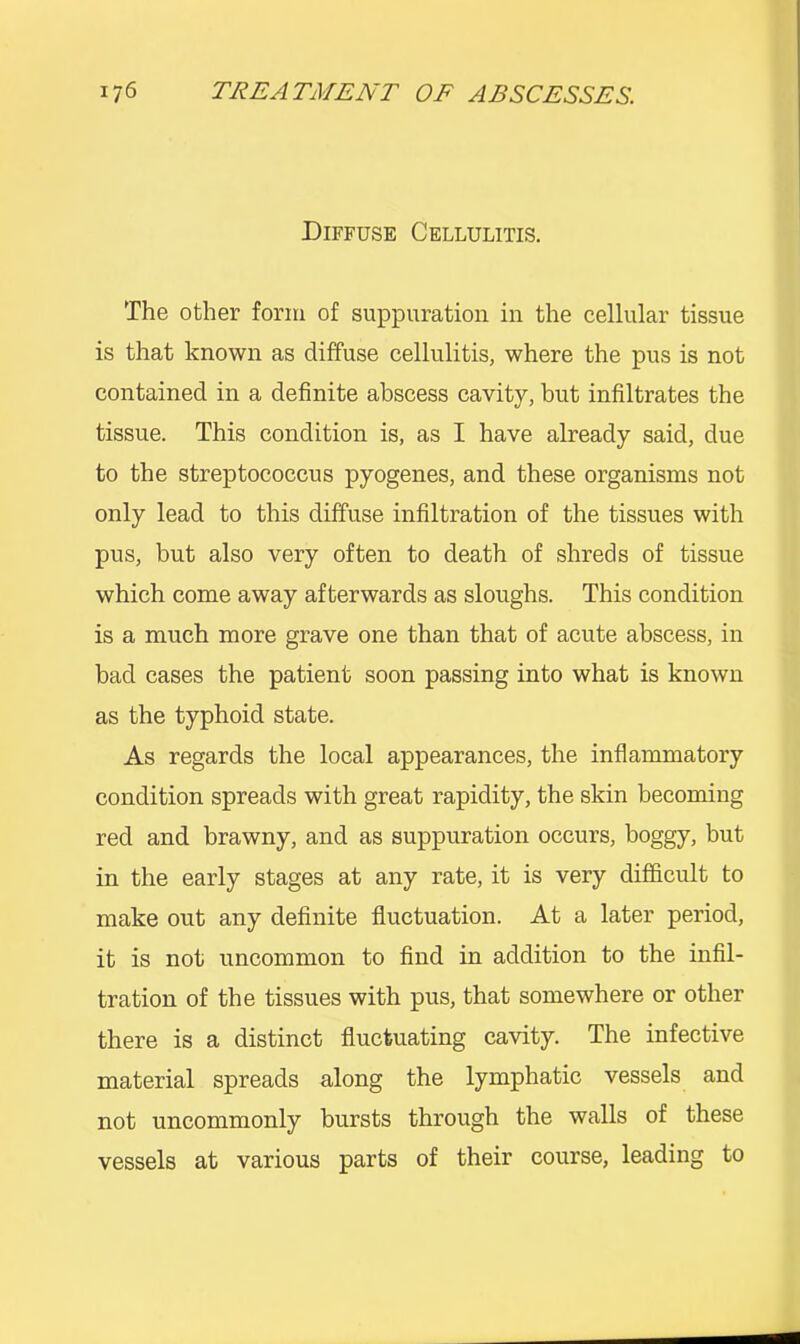 Diffuse Cellulitis. The other form of suppuration in the cellular tissue is that known as diffuse cellulitis, where the pus is not contained in a definite abscess cavity, but infiltrates the tissue. This condition is, as I have already said, due to the streptococcus pyogenes, and these organisms not only lead to this diffuse infiltration of the tissues with pus, but also very often to death of shreds of tissue which come away afterwards as sloughs. This condition is a much more grave one than that of acute abscess, in bad cases the patient soon passing into what is known as the typhoid state. As regards the local appearances, the inflammatory condition spreads with great rapidity, the skin becoming red and brawny, and as suppuration occurs, boggy, but in the early stages at any rate, it is very difficult to make out any definite fluctuation. At a later period, it is not uncommon to find in addition to the infil- tration of the tissues with pus, that somewhere or other there is a distinct fluctuating cavity. The infective material spreads along the lymphatic vessels and not uncommonly bursts through the walls of these vessels at various parts of their course, leading to