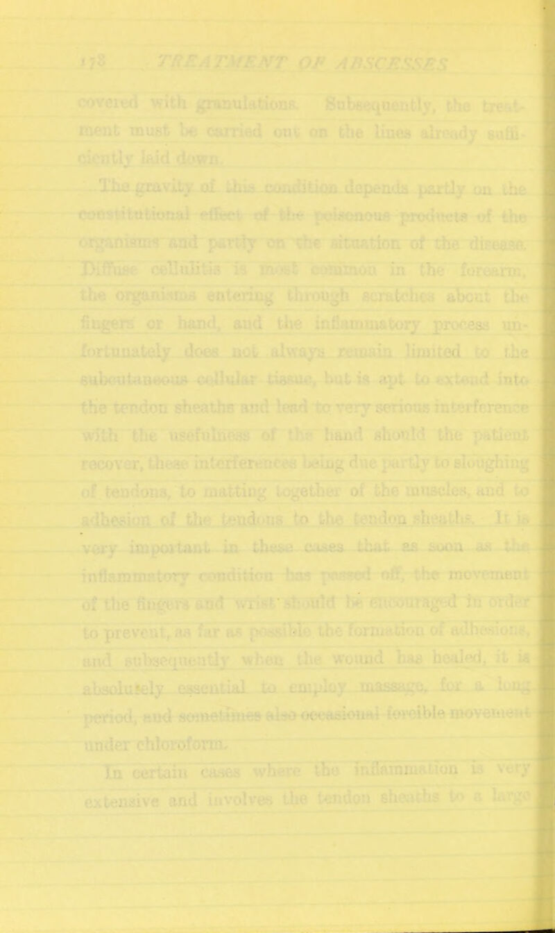 coveitid with gnwjulationR. Subsequently, the txertt- meut must l>e can'ied om- on the lines already suffi- (jicntly Iwd do'^. —The gravity of. thia -conditkm-depends partly ua the constitttbivnal ftdeet u# the pcisenous prothhris uf the 'C^ganifiTn1' ftlI(l■pevr^y oc^c atnarion of the dise^; 'Diffuse cellulitis is most cwnTmon in the foraann, the oi^hwms entenng thmugh scratches ahdat tlGe i fingers or band^ and the inflammatoiy process uir- forlunateiy doea. not alvraya.xeinaiii limited to the sulKiuiaoeouA tissue, hut is apt toextoud inUr the tendon sheaths and lead ter very serious interferener with the usefuUVess of the hand should the patient recover, these intcfferencee heuig duepardy to sloughing , of tendons, to matting together of the muscles, and to adhesion of the. tft^TjdouS to the tendon sheatlts. It io/ vory important in these c.ues that as soon as rnfiammEtory condition has passed »>ff, the movi'ment •* of the fiugei% and wrist'sl:oUld iHiConraged tn ordSf to prevent^ as far os po^sibro theTomuition of adb^iiohs, aii4_ sulwequeady when Uie wound Jbas boqhKi, it ia^ absoluJely eiaenllal ta employ .masa^, for .a lon^p: period, «»d sometimes slso ooeasional for-oible movemerttj under chloroform. ' Tn certain c&s&& where iho iridainmation is very^^ extensive and involves the tendon sheaths to a hirgo^ji