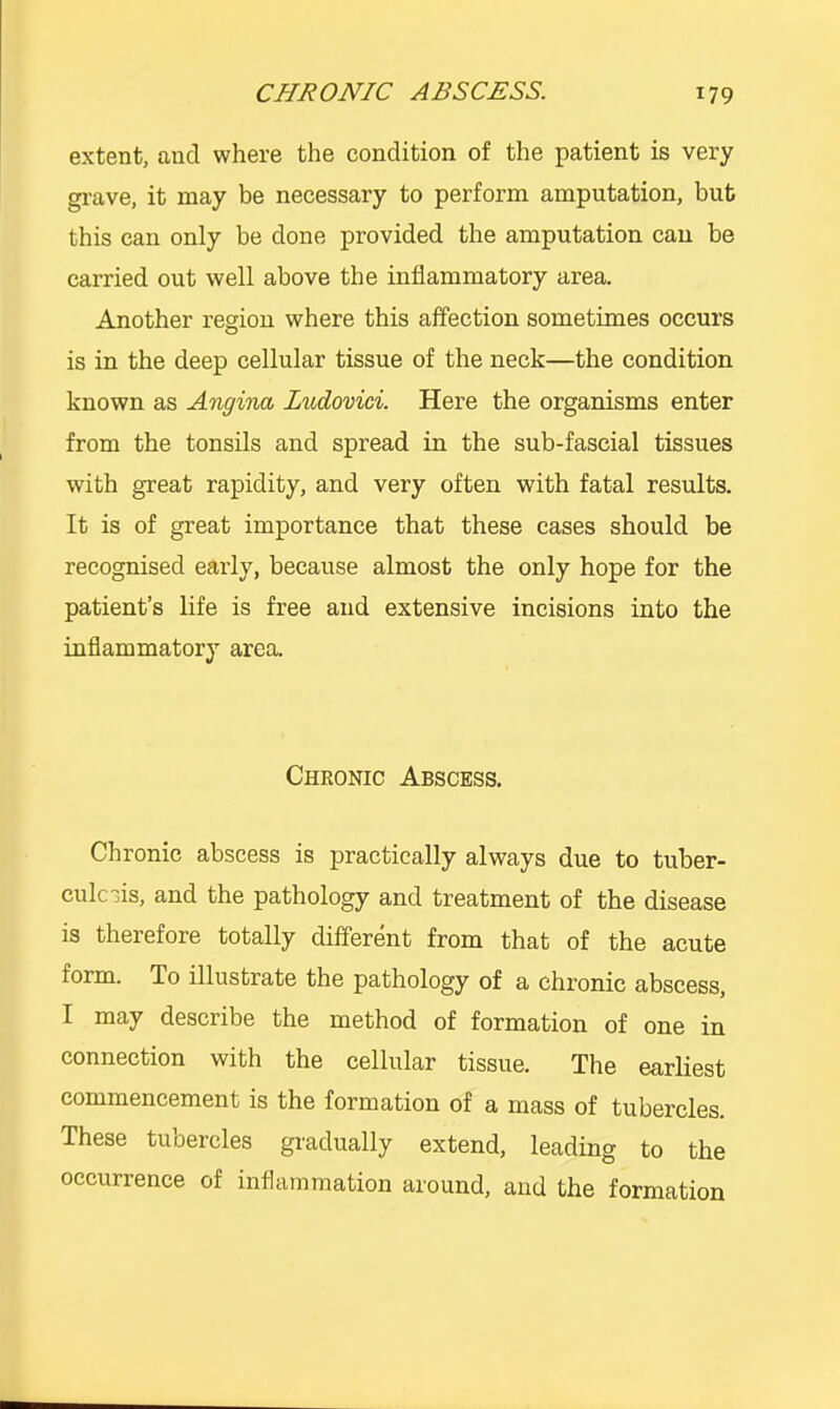 extent, and where the condition of the patient is very gi-ave, it may be necessary to perform amputation, but this can only be done provided the amputation can be carried out well above the inflammatory area. Another region where this affection sometimes occurs is in the deep cellular tissue of the neck—the condition known as Angina Ludovici. Here the organisms enter from the tonsils and spread in the sub-fascial tissues with great rapidity, and very often with fatal results. It is of great importance that these cases should be recognised early, because almost the only hope for the patient’s life is free and extensive incisions into the inflammatory area. Chronic Abscess. Chronic abscess is practically always due to tuber- culosis, and the pathology and treatment of the disease is therefore totally different from that of the acute form. To illustrate the pathology of a chronic abscess, I may describe the method of formation of one in connection with the cellular tissue. The earliest commencement is the formation of a mass of tubercles. These tuoercles gi'adually extend, leading to the occurrence of inflammation around, and the formation