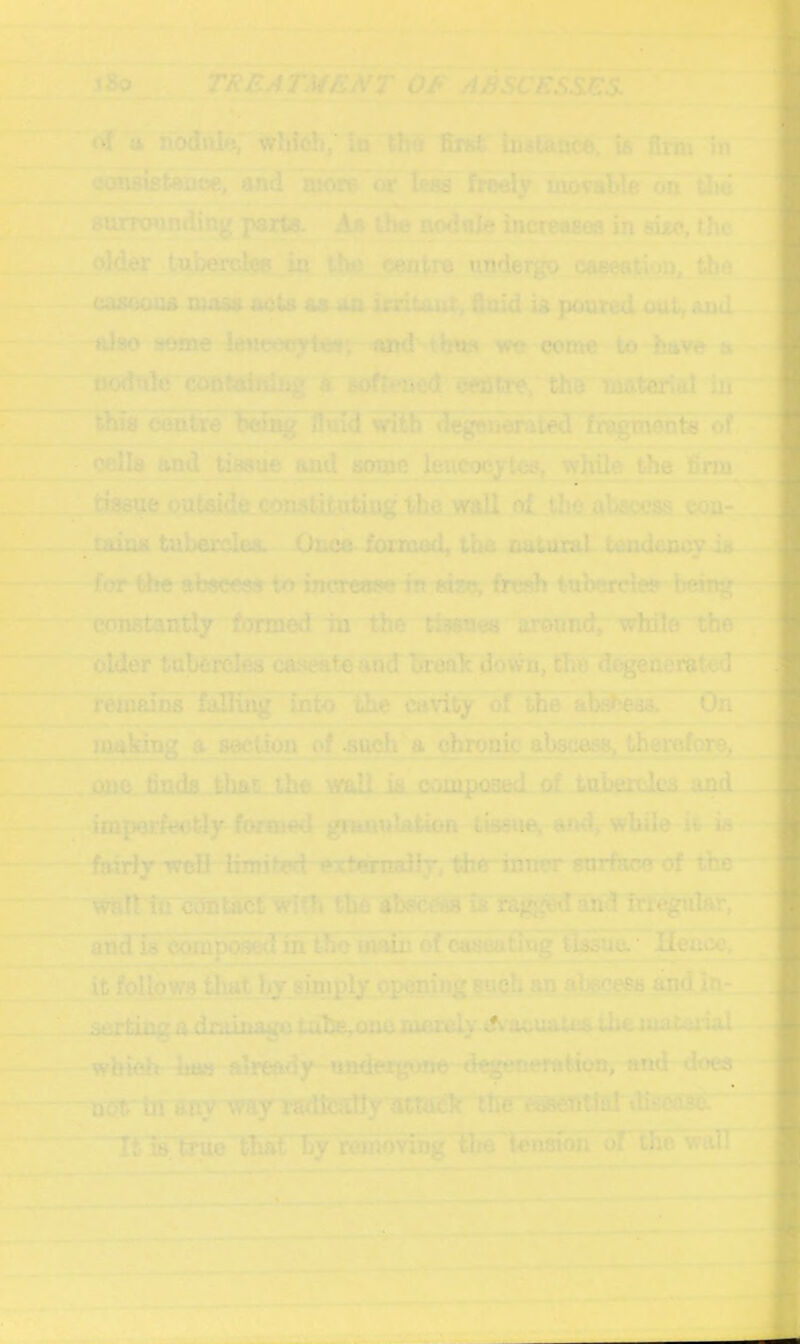 / i»o_ TRBATMEN'T OF ABSCESSES. <kl u nodtilf?; wiiich; in thS firfci: inalance, ia firm in ccmeisteaoe, and mon= or Ir-ija froely movable on Uie anrrtwnding jvarts. An the nodnie increases in sixc, the older tubercle in ilvti centre undergo caeeation, the caiUioua mo&a acts as an iriitaot, fioid ig jxjured out, and also seme ieneecytes'. imd we conre to have a ijodnk*confining A crjJtte, the materiai in this centre being fluid with degejiaraied fragments of cells and tissue and some leuC'Xjytcs, while the firm tissue oute^de copjsti.tntiug the wall ol the abscess con-. . mius tubercles. Onca formod, the natural tendeocy is for felje abscess to increww in size, fresh tubercle? hehtg constantly formed in the ti^saes around, while the older tubercles caseaieand orenk dovvn, the dogeneratod remains fulliiig into the c;i\ity of the ab.^ess. On making a section of such a chronic absc^Sj therqforOj one. trnda that the wall is^ composed of tubercdcs and imporfeotly formed giuntilation ti^ue, andj-while it is fairirwcH limited ercternalir, the*inner snrface of the wait itTcSntact Wi?h the is arid is c-biiipo^l in the main of caseadug Vidsue.' Heucc, it follows that by siniply opening such an abscess and in- sertinpr adniinage tulte,Qne cuuciy dv acuaUiS the. mat.u'ial which haa already ■ ui«teigo.no degenerfitton, stud doea not' in sny'way radfculty attack the r^eTittal tti^Cfise. 'TSiCtrue that by wiiioving Ihe tension of the wall