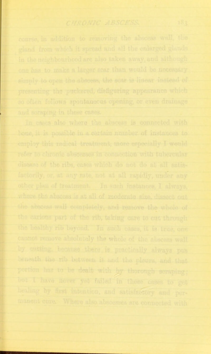 ' .• T^' ,tt■'^ conrs^ m a^VIition to waovjng tlio ahscea* wnU/ tbo ^ *' gioiul from Which it^proad End hU the enlarged In t jwliMghbCTurhooJarc td^ telseo awny, and altibougfa ona haa to uuicfl a larger ecar than, would bo noeeRoitry - simivly to open tho-abaoeasi trhooooe ie linear-inateatl o( presenting-the puckered, disfiguring ^ppenrance which 'mofi^li^wa spbni&Q^^dpbnih^ oFe^ dralu^e aud sorapiiig in thyc cases.,. -♦ — I »l ^ ■nT'. r-^- —.. Jn,.caiK,a also iihL^^ connected w|*h - Ixma, it ia posaibla iu a certain noinber oC inataucea In -omploy ^ia-tadkal treatnjout, more eejieeially I would- 'refer to chf?>ft1e abs<s«9eirhT comicction wiUr tubercular a di8ftfc*>c of the ribs, bases which do hof'ad at'all ait^ facTc'rily.'^at any »te, not at afl rapidly, umJerany .otbjcr 1>V*“ iostanoea, I ^waya, ^ ahacean >k *t ’* tho carioQa part of the rib, taking care to cut throngk ti^healthy rih beyond. ~ In such caa^Ti^ la true, one caanW reroovo aWn^y the whok* oT Uie aUW^ waif 5»TT —Ly cYittiog. h^uw. there. is practi<^aUy-alT^iiyi pffli beiieatbr the rib betwoeti it loid tba plaui*a, and that portion has lo be dealt with Jjy thormigb somping; ' -.  but I bavdj^aem yet f»u!evltbe^ cast* ti)' get ~ ^ '^<diiy by and p^ mapeui. cure. Wj^kt a^.abaccseefi ara connected with ’ T*