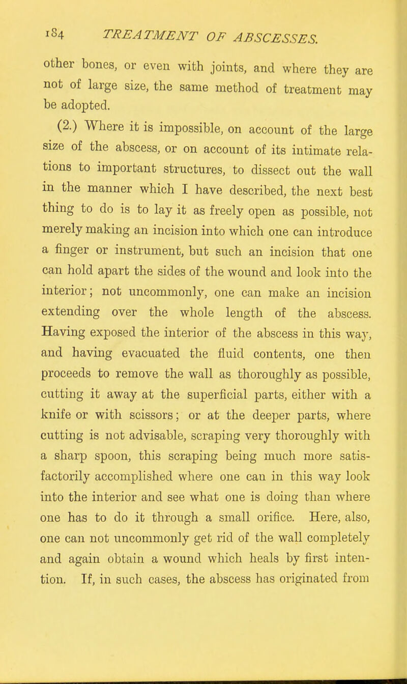 other bones, or even with joints, and where they are not of large size, the same method of treatment may be adopted. (2.) Where it is impossible, on account of the large size of the abscess, or on account of its intimate rela- tions to important structures, to dissect out the wall in the manner which I have described, the next best thing to do is to lay it as freely open as possible, not merely making an incision into which one can introduce a finger or instrument, but such an incision that one can hold apart the sides of the wound and look into the interior; not uncommonly, one can make an incision extending over the whole length of the abscess. Having exposed the interior of the abscess in this way, and having evacuated the fluid contents, one then proceeds to remove the wall as thoroughly as possible, cutting it away at the superficial parts, either with a knife or with scissors; or at the deeper parts, where cutting is not advisable, scraping very thoroughly with a sharp spoon, this scraping being much more satis- factorily accomplished where one can in this way look into the interior and see what one is doing than where one has to do it through a small orifice. Here, also, one can not uncommonly get rid of the wall completely and again obtain a wound which heals by first inten- tion. If, in such cases, the abscess has originated from