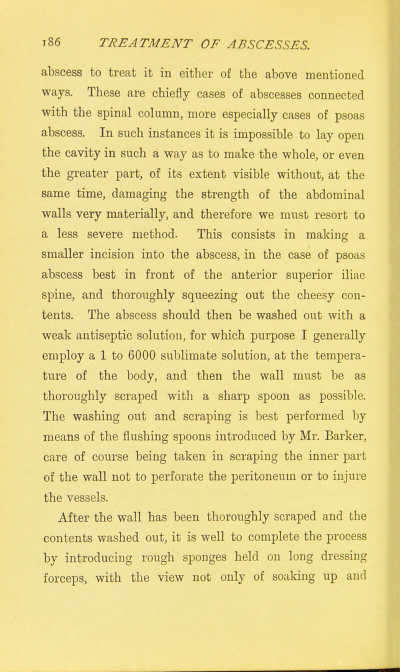 abscess to treat it in either of the above mentioned ways. These are chiefly cases of abscesses connected with the spinal column, more especially cases of psoas abscess. In such instances it is impossible to lay open the cavity in such a way as to make the whole, or even the greater part, of its extent visible without, at the same time, damaging the strength of the abdominal walls very materially, and therefore we must resort to a less severe method. This consists in making a smaller incision into the abscess, in the case of psoas abscess best in front of the anterior superior iliac spine, and thoroughly squeezing out the cheesy con- tents. The abscess should then be washed out with a weak antiseptic solution, for which purpose I generally employ a 1 to 6000 sublimate solution, at the tempera- ture of the body, and then the wall must be as thoroughly scraped with a sharp spoon as possible. The washing out and scraping is best performed by means of the flushing spoons introduced by Mr. Barker, care of course being taken in scraping the inner part of the wall not to perforate the peritoneum or to injure the vessels. After the wall has been thoroughly scraped and the contents washed out, it is well to complete the process by introducing rough sponges held on long dressing forceps, with the view not only of soaking up and