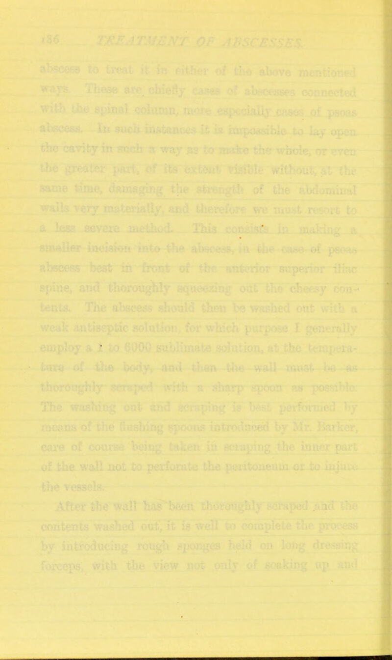 i86 ^ ,0P A^tSCESSBS, ^ Aby^we to treat it io either of tbo above mentioned 5T - ■ ^ys.^Thaae are^^hiefty eM of ajbew^ coonected with the spinal column, ra^e .e«p€da% cases otpaoas n abeceas..^ In ^ueb-instance.^ it ia impoMoblo to lay ojKm- the cavity in such-a way as to^mako the wboteroremi the gredffef parti without, ^t'lhe ^ ^tnT timerdanw^g of' &e abdoTOnaf walla very mato aa^flalifoTc w inus^ morc to .less severe method . Thia coniisCs iii* mailing _jt ^ .... ' ^ t aimlior iookion into the absoees, in the oa^oC psoa*—-- '^r .. .- * '^’' abscess best iii front of' the antmor superior rilinc ' ;| ^pane, and thojr^uig&ly aqueesin^ odS.'the ch^y ebn^ tents.' The ahscesTwouId tiien be washed out witb^~ » - - - - —: Km — ■ . 1^ I I. . ■■■ _ weak antiseptic solution, for which purpose I ^Sefally j,employ a 1 to QOj)Q^ub}iinat0solution, at.thc’tempej^i- t«ro of^ 41;a bod^V^A^jg^wa-^he—w^ must - be thoronghly scraped~Tmft n- sbary^xarr Hg~po8Siblg—- The washing out and scnrping'ls-Beit^pei^ ^ j r^na of the duelung spoons ioterDdnb^ by Mr.j&u'kw, ; ' ■ caib of course 'being taken xh ecti^ng tl^ inner part of the wall not to perforate the peritoneum-or-to injure '\' -F - _ '* the vessels.- ;^p-—— After the wall bi»’i)eeii thot^Wy'sersped and the 'ej intents washed birf, ft' isweff io c^pfeU the process . i 'im^i_.» - —.■» i ■ —— _ _ . by ihlroducing rougfi sponges hj^d on long dressing forceps, with the view not only^^i^f soaking up and •y' =-
