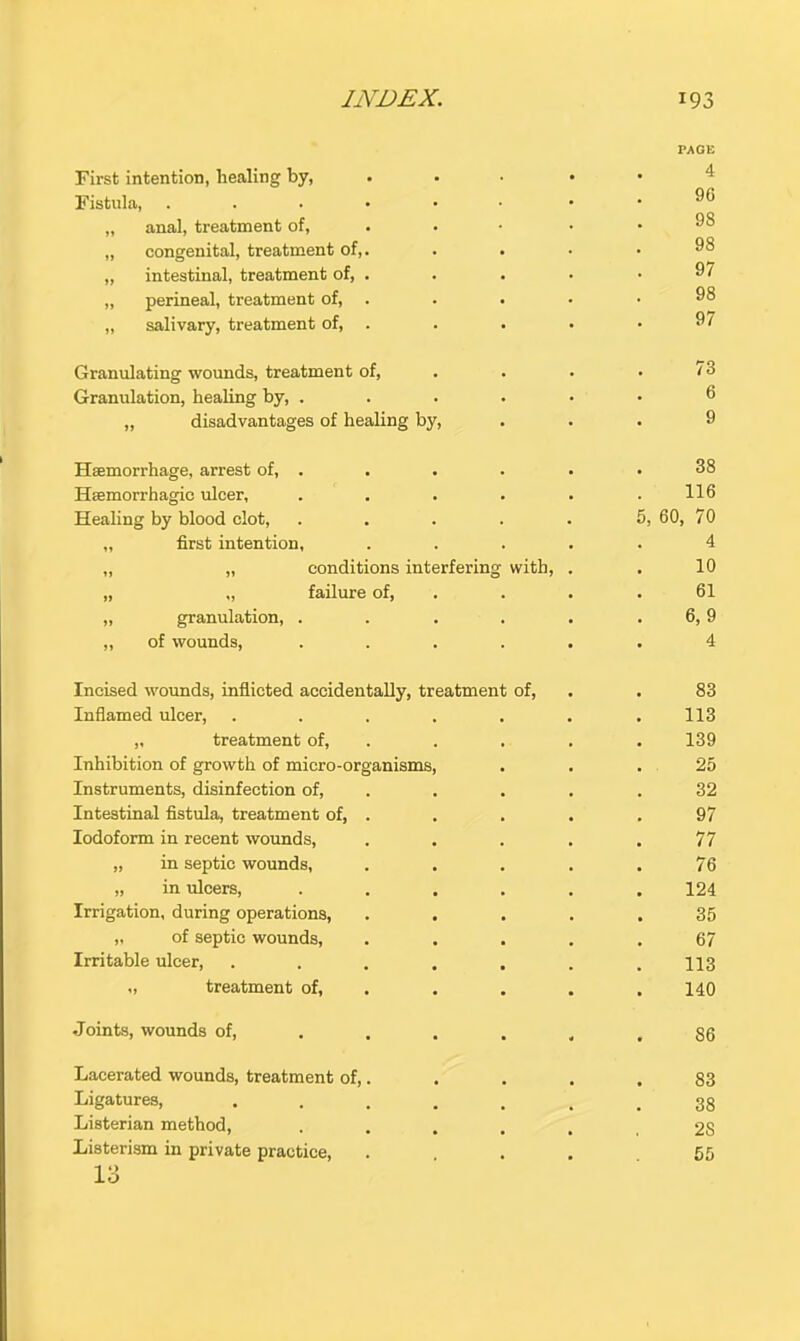 First intention, healing by, PAGE 4 Fistula, . . . . • 96 „ anal, treatment of. 98 „ congenital, treatment of,. 98 „ intestinal, treatment of, . 97 „ perineal, treatment of, . 98 ,, salivary, treatment of, . 97 Granulating wounds, treatment of. 73 Granulation, healing by, . 6 „ disadvantages of healing by. 9 Haemorrhage, arrest of, . 38 Haemorrhagic ulcer, 116 Healing by blood clot. 5, 60, 70 „ first intention, 4 „ „ conditions interferin g with. 10 „ „ failure of. 61 „ granulation, . 6,9 „ of wounds. 4 Incised wounds, inflicted accidentally, treatment of. 83 Inflamed ulcer, .... 113 ,. treatment of. 139 Inhibition of growth of micro-organisms. 25 Instruments, disinfection of. 32 Intestinal fistula, treatment of, . 97 Iodoform in recent wounds. 77 „ in septic wounds, 76 „ in ulcers. 124 Irrigation, during operations. 35 „ of septic wounds. 67 Irritable ulcer, .... 113 „ treatment of. 140 Joints, wounds of, . . . 86 Lacerated wounds, treatment of,. 83 Ligatures, .... 38 Listerian method. 28 Listerism in private practice. 55 13