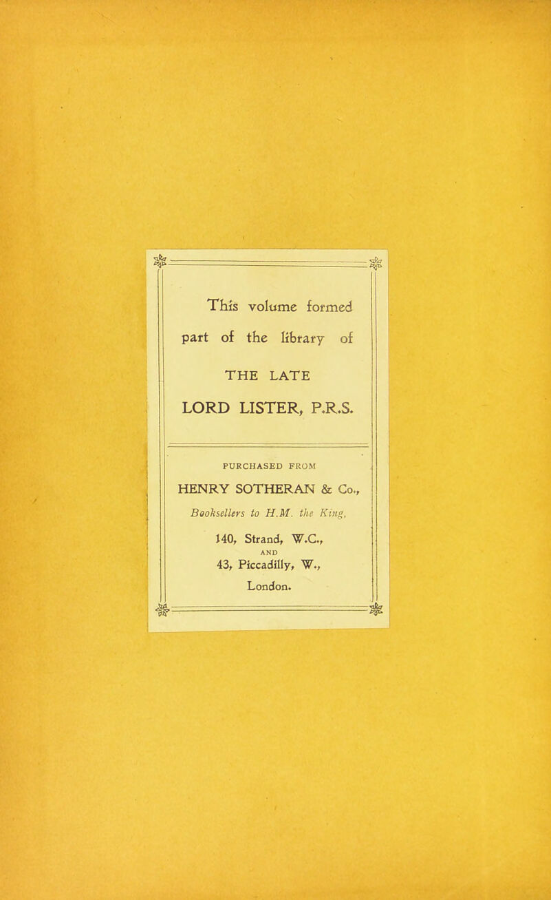 This volume formed part of the library of THE LATE LORD LISTER, RR.S. PURCHASED FROM HENRY SOTHERAN & Co., Booksellers to H.M. the King, 140, Strand, W.C., AND 43, Piccadilly, W., London.