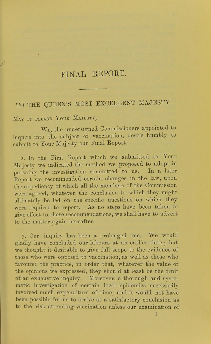 PINAL BEPORT. TO THE QUEEN'S MOST EXCELLENT MAJESTX. May it please Youe Majesty, We, the undersigned Commissioners appointed to inquire into the subject of vaccination, desire humbly to submit to Your Majesty our Einal Report. 2. In the First Report which we submitted to Your Majesty we indicated the method we proposed to adopt in pursuing the investigation committed to us. In a later Report we recommended certain changes in the law, ujjon the expediency of which all the members of the Commission were agreed, whatever the conclusion to which they might ultimately be led on the specific questions on which they were required to report. As no steps have been taken to give effect to those recommendations, we shall have to advert to the matter again hereafter. 3. Our inquiry has been a prolonged one. We would gladly have coueluded our labours at an earlier date ; but we thought it desirable to give full scope to the evidence of those who were opposed to vaccination, as well as those who favoured the practice, in order that, whatever the value of the opinions we expressed, they should at least be the fruit of an exhaustive inquiiy. Moreover, a thorough and syste- matic investigation of certain local epidemics necessarily involved much expenditure of time, and it would not have been possible for us to arrive at a satisfactory conclusion as to the risk attending vaccination unless our examination of