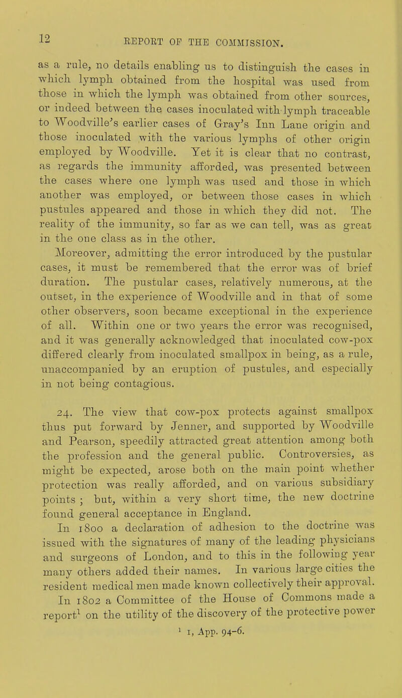 as a rule, no details enabling us to distinguisli tlie cases in wliicb l^'^mpli obtained fi'oni the hospital was used from those in which the lymph Avas obtained from other sources, or indeed between the cases inoculated with-lymph traceable to AVoodville^s earlier cases of G-ray’s Inn Lane origin and those inoculated with the various lymphs of other origin employed by Woodville. Yet it is clear that no contrast, as regards the immunity afforded, was presented between the cases Avhere one lymph was used and those in which another was employed, or between those cases in Avhich pustules appeared and those in which they did not. The reality of the immunity, so far as we can tell, was as great in the one class as in the other. Moreover, admitting the error introduced by the pustular cases, it must be remembered that the error was of brief duration. The pustular cases, relatively numerous, at the outset, in the experience of Woodville and in that of some other observers, soon became exceptional in the experience of all. Within one or two years the error was recognised, and it was generally acknowledged that inoculated cow-pox differed clearly from inoculated smallpox in being, as a rule, unaccompanied by an eruption of pustules, and especially in not being contagious. 24. The vieAV that cow-pox protects against smallpox thus put forward by Jenner, and suppoi'ted by Woodville and Pearson, speedily attracted great attention among both the profession and the general public. Conti’ovei’sies, as might be expected, arose both on the main point whether jDi’otection was really afforded, and on various subsidiary points i but, within a very short time, the new doctrine found general acceptance in England. In 1800 a declaration of adhesioii to the doctrine was issued with the signatures of many of the leading physicians and surgeons of London, and to this in the folloAviug year many others added their names. In various large cities the resident medical men made knoAVu collectively their approval. In 1802 a Committee of the House of Commons made a report^ on the utility of the discovery of the protective poAA er