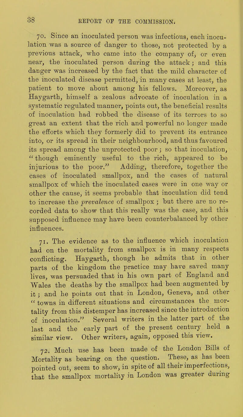 70. Since an inoculated person was infectious, each inocu- lation was a source of danger to those, not protected by a previous attack, who came into the company of, or even near, the inoculated person during the attack; and this danger was increased by the fact that the mild character of the inoculated disease permitted, in many cases at least, the patient to move about among his fellows. Moreover, as Haygarth, himself a zealous advocate of inoculation in a systematic regulated manner, points out, the beneficial results of inoculation had robbed the disease of its terrors to so great an extent that the rich and powei’ful no longer made the efforts which they formerly did to prevent its entrance into, or its spread in their neighbourhood, and thus favoured its spread among the unprotected poor; so that inoculation, “ though eminently useful to the rich, appeared to be injurious to the poor.'” Adding, therefore, together the cases of inoculated smallpox, and the cases of natural smallpox of which the inoculated cases were in one way or other the cause, it seems probable that inoculation did tend to increase the ■prevalence of smallpox; but there are no re- corded data to show that this really was the case, and this supposed influence may have been counterbalanced by other influences. 71. The evidence as to the influence which inoculation had on the mortality from smallpox is in many respects conflicting. Haygarth, though he admits that in other parts of the kingdom the practice may have saved many lives, was persuaded that in his own part of England and Wales the deaths by the smallpox had been augmented by it; and he points out that in London, Geneva, and other “ towns in different situations and circumstances the mor- tality from this distemper has increased since the introduction of inoculation.^’ Several writers in the latter pai’t of the last and the eai’ly part of the present centui’y held a similar view. Other writers, again, opposed this view. 72. Much use has been made of the London Bills of Mortality as bearing on the question, flhese, as has been pointed out, seem to show, in spite of all their imperfections, that the smallpox mortality in London was greater dui’ing