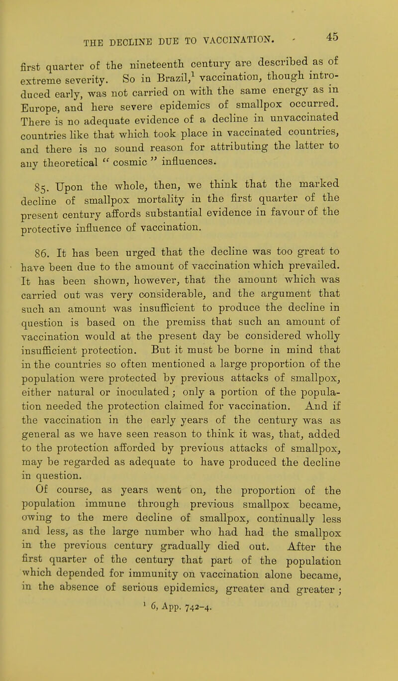 THE DECLINE DUE TO VACCINATION. first quarter of the nineteenth century are described as of extreme severity. So iu Brazil,^ vaccination, though intio- duced early, was not carried on with the same energy as in Europe, and here severe epidemics of smallpox occurred. There is no adequate evidence of a decline in unvaccinated countries like that which took place in vaccinated countries, and there is no sound reason for attributing the latter to any theoretical cosmic ’’ influences. 85. Upon the whole, then, we think that the marked decline of smallpox mortality in the first quarter of the present century affords substantial evidence in favour of the protective influence of vaccination. 86. It has been urged that the decline was too great to have been due to the amount of vaccination which prevailed. It has been shown, however, that the amount which was carried out was very considerable, and the argument that such an amount was insufficient to produce the decline in question is based on the premiss that such an amount of vaccination would at the present day be considered wholly insufficient protection. But it must be boime in mind that in the countries so often mentioned a large proportion of the population were protected by previous attacks of smallpox, either natural or inoculated; only a portion of the popula- tion needed the protection claimed for vaccination. And if the vaccination in the early years of the century was as general as we have seen reason to think it was, that, added to the protection afforded by previous attacks of smallpox, may be regarded as adequate to have produced the decline in question. Of course, as years went on, the proportion of the population immune through previous smallpox became, owing to the mere decline of smallpox, continually less and less, as the large number who had had the smallpox in the previous century gradually died out. After the first quarter of the century that part of the population which depended for immunity on vaccination alone became, in the absence of serious epidemics, greater and greater ; ’ 6, App. 742-4.