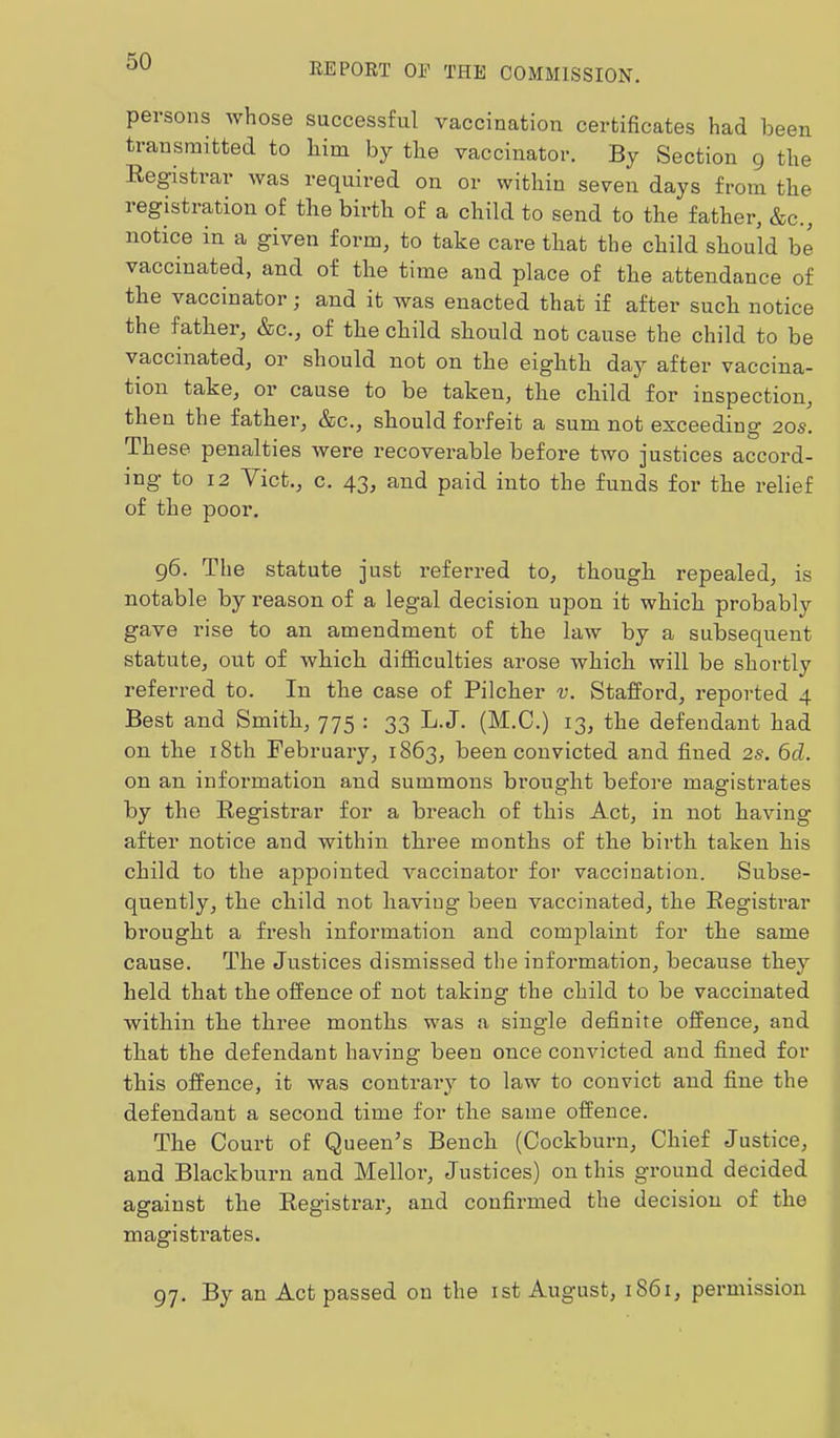 REPORT OP THE COMMISSION. persons whose successful vaccination certificates had been transmitted to liim by the vaccinator. By Section 9 the Eegistrar was required on or within seven days from the registration of the birth of a child to send to the father, &c., notice in a given form, to take care that the child should be vaccinated, and of the time and place of the attendance of the vaccinator; and it was enacted that if after such notice the father, &c., of the child should not cause the child to be vaccinated, or should not on the eighth day after vaccina- tion take, or cause to be taken, the child for inspection, then the father, &c., should forfeit a sum not exceeding 20s. These penalties were recoverable before two justices accord- ing to 12 Viet., c. 43, and paid into the funds for the relief of the poor. 96. The statute just referred to, though repealed, is notable by reason of a legal decision upon it which probably gave rise to an amendment of the law by a subsequent statute, out of which difficulties arose which will be shortly referred to. In the case of Pilcher v. Stafford, reported 4 Best and Smith, 775 : 33 L.J. (M.C.) 13, the defendant had on the 18th February, 1863, been convicted and fined 2s. 6d. on an information and summons brought before magistrates by the Registrar for a breach of this Act, in not having after notice and within three months of the birth taken his child to the appointed vaccinator for vaccination. Subse- quently, the child not haviug been vaccinated, the Eegistrar brought a fresh information and complaint for the same cause. The Justices dismissed the information, because they held that the offence of not taking the child to be vaccinated within the three months was a single definite offence, and that the defendant having been once convicted and fined for this offence, it was contrary to law to convict and fine the defendant a second time for the same offence. The Court of Queen’s Bench (Cockburn, Chief Justice, and Blackburn and Mellor, Justices) on this ground decided against the Registrar, and confirmed the decision of the magistrates. 97. By an Act passed on the ist August, 1861, permission