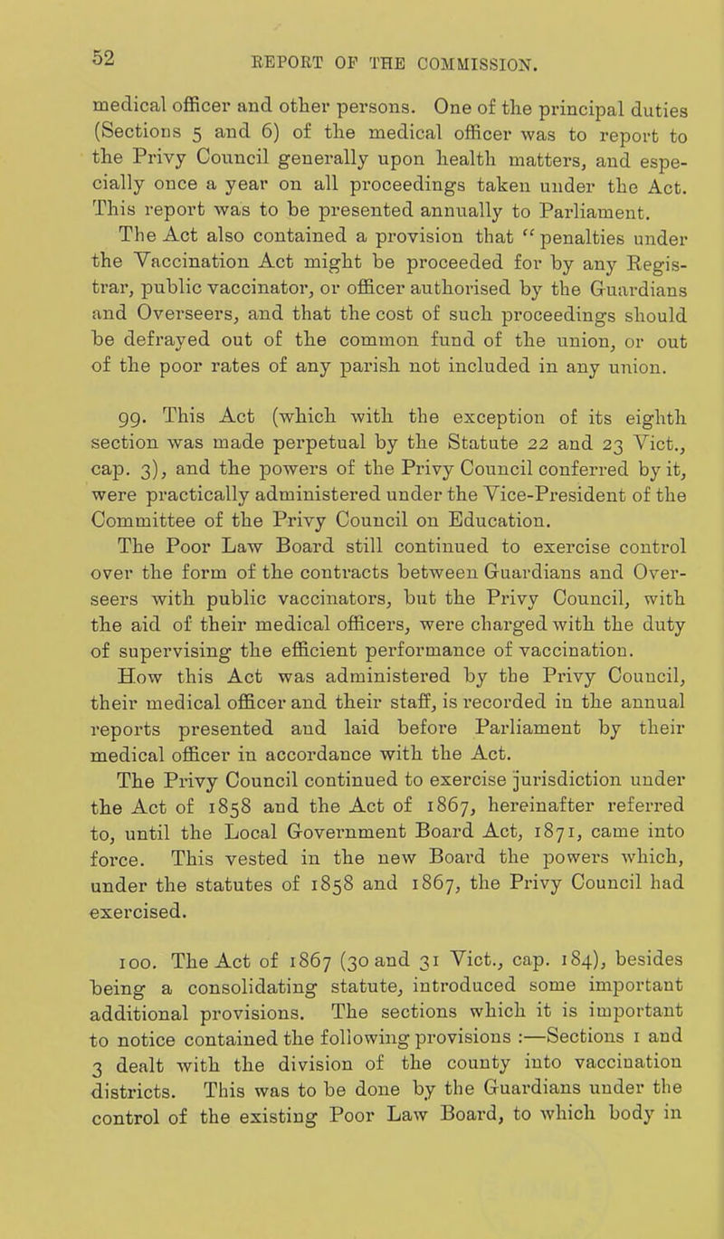 medical officer and other persons. One of the principal duties (Sections 5 and 6) of the medical officer was to report to the Privy Council generally upon health matters, and espe- cially once a year on all proceedings taken under the Act. This report was to he presented annually to Parliament. The Act also contained a provision that “ penalties under the Vaccination Act might be proceeded for by any Regis- trar, public vaccinator, or officer authorised by the Gruardians and Overseers, and that the cost of such proceedings should be defrayed out of the common fund of the union, or out of the poor rates of any parish not included in any union. gg. This Act (which with the exception of its eighth section was made perpetual by the Statute 22 and 23 Viet., cap. 3), and the powers of the Privy Council conferred by it, were practically administei’ed under the Vice-President of the Committee of the Privy Council on Education. The Poor Law Board still continued to exercise control over the form of the contracts between Guardians and Over- seers with public vaccinators, but the Px'ivy Council, with the aid of their medical officers, were charged with the duty of supervising the efficient performance of vaccination. How this Act was administered by the Privy Council, their medical officer and their staff, is recorded in the annual reports presented and laid before Paidiament by their medical officer in accordance with the Act. The Privy Council continued to exercise jurisdiction under the Act of 1858 and the Act of 1867, hereinafter referred to, until the Local Government Board Act, 1871, came into force. This vested in the new Board the powers which, under the statutes of 1858 and 1867, the Privy Council had exercised. 100. The Act of 1867 (30 and 31 Viet., cap. 184), besides being a consolidating statute, introduced some important additional provisions. The sections which it is important to notice contained the following provisions :—Sections i and 3 dealt with the division of the county into vaccination districts. This was to be done by the Guardians under the control of the existing Poor Law Board, to which body in