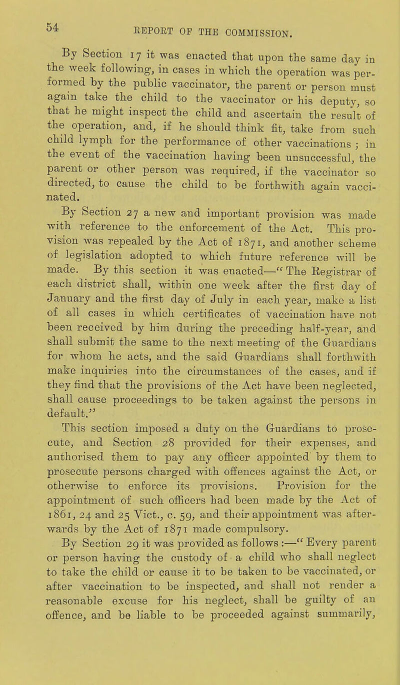 By Section 17 it was enacted that upon the same day in the week following’, in cases in which the operation was per- formed by the public vaccinator, the parent or person must again take the child to the vaccinator or his deputy, so that he might inspect the child and ascertain the result of the operation, and, if he should think fit, take from such child lymph for the performance of other vaccinations ; in the event of the vaccination having been unsuccessful, the parent or other person was required, if the vaccinator so directed, to cause the child to be forthwith again vacci- nated. By Section 27 a new and important provision was made with reference to the enforcement of the Act. This pro- vision was repealed by the Act of 1871, and another scheme of legislation adopted to which future reference wdll be made. By this section it was enacted—“ The Registrar of each district shall, within one week after the first day of January and the first day of July in each year, make a list of all cases in which certificates of vaccination have not been received by him during the preceding half-year, and shall submit the same to the next meeting of the Guardians for whom he acts, and the said Guardians shall forthwith make inquiries into the circumstances of the cases, and if they find that the provisions of the Act have been neglected, shall cause proceedings to be taken against the persons in default.-” This section imposed a duty on the Guardians to prose- cute, and Section 28 provided for their expenses, and authorised them to pay any officer appointed by them to prosecute persons charged with offences against the Act, or otherwise to enforce its provisions. Provision for the appointment of such officers had been made by the Act of 1861, 24 and 25 Yict., c. 59, and their appointment was after- wards by the Act of 1871 made compulsory. By Section 29 it was provided as follows :—“ Every parent or person having the custody of a child who shall neglect to take the child or cause it to be taken to be vaccinated, or after vaccination to be inspected, and shall not render a reasonable excuse for his neglect, shall be guilty of an offence, and be liable to be proceeded against summarily.