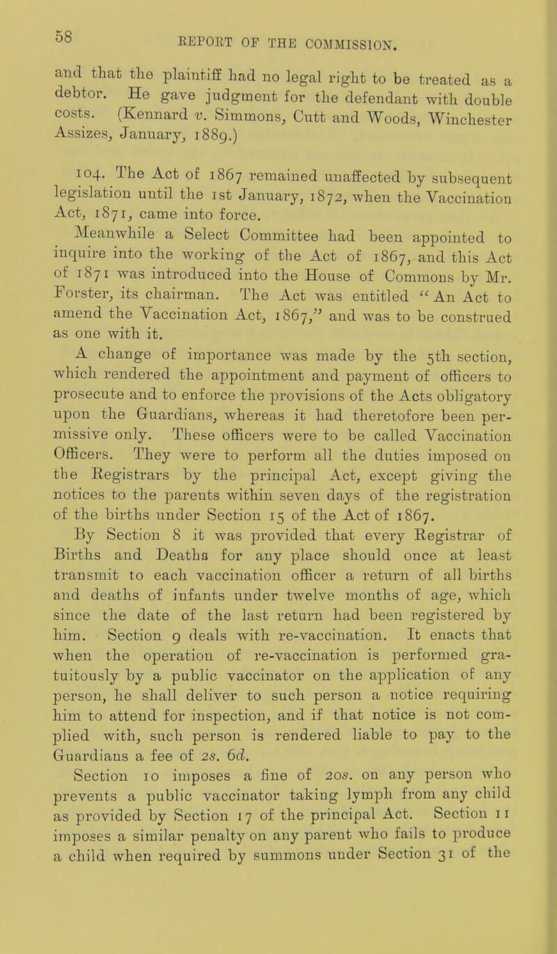 and that the plaintiff had no legal right to be treated as a debtor. He gave judgment for the defendant with double costs. (Kennard v. Simmons, Cutt and Woods, Winchester Assizes, January, 1889.) 104. The Act of 1867 I’cmained unaffected by subsequent legislation until the ist January, 1872, when the Vaccination Act, 1871, came into force. Meanwhile a Select Committee had been appointed to inquire into the working of the Act of 1867, and this Act of 1871 was introduced into the House of Commons by Mr. Forster, its chairman. The Act was entitled “An Act to amend the Vaccination Act, 1867,’^ and was to be construed as one with it. A change of irnjDortance was made by the 5th section, which rendered the appointment and payment of officers to prosecute and to enforce the pi’ovisions of the Acts obligatory upon the Guardians, whereas it had theretofore been per- missive only. These officers were to be called Vaccination Officers. They were to perform all the duties imposed on the Eegistrars by the principal Act, except giving the notices to the parents within seven days of the registration of the births under Section 15 of the Act of 1867. By Section 8 it was provided that every Eegistrar of Births and Deaths for any place should once at least transmit to each vaccination officer a return of all births and deaths of infants under twelve months of age, which since the date of the last return had been registered by him. Section 9 deals with re-vaccination. It enacts that when the operation of re-vaccination is performed gra- tuitously by a public vaccinator on the application of any person, he shall deliver to such person a notice requiring him to attend for inspection, and if that notice is not com- plied with, such person is rendered liable to pay to the Guardians a fee of 2s, 6d. Section 10 imposes a fine of 20s. on any person who prevents a public vaccinator taking lymph from any child as pi’ovided by Section 17 of the principal Act. Section 11 imposes a similar penalty on any pai’ent who fails to produce a child when required by summons under Section 31 of the