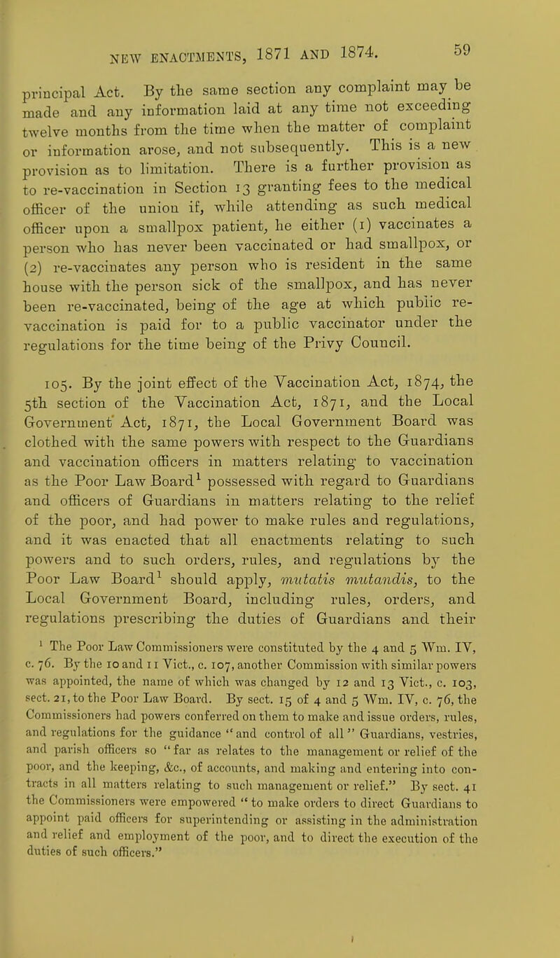 principal Act. By tlie same section any complaint may be made and any information laid at any time not exceeding twelve months from the time when the matter of complaint or information arose, and not subsequently. This is a new provision as to limitation. There is a further pi’ovision as to re-vaccination in Section 13 granting fees to the medical officer of the union if, while attending as such medical officer upon a smallpox patient, he either (i) vaccinates a person who has never been vaccinated or had smallpox, or (2) re-vaccinates any person who is resident in the same house with the person sick of the smallpox, and has never been re-vaccinated, being of the age at which public re- vaccination is paid for to a public vaccinator under the regulations for the time being of the Privy Council. 105. By the joint effect of the Vaccination Act, 1874, the 5th section of the Vaccination Act, 1871, and the Local Govei’nment’ Act, 1871, the Local Government Board was clothed with the same powers with respect to the Guardians and vaccination officers in matters relating to vaccination as the Poor LawBoard^ possessed with I’egard to Guardians and officers of Guardians in matters relating to the relief of the poor, and had power to make rules and regulations, and it was enacted that all enactments relating to such powex’s and to such orders, rules, and regulations by the Poor Law Boardshould apply, mutatis mutandis, to the Local Government Board, including rules, orders, and regulations jirescribing the duties of Guardians and their ' The Poor Law Commissioners were constituted by the 4 and 5 Wm. lY, c. 76. By the 10 and 11 Viet., c. 107, another Commission with similar powers was appointed, the name of which was changed by 12 and 13 Viet., c. 103, sect. 21, to the Poor Law Board. By sect. 15 of 4 and 5 Wm. IV, c. 76, the Commissioners had powers conferred on them to make and issue orders, rules, and regulations for the guidance “ and control of all ” Guardians, vestries, and parish officers so “ far as relates to the management or relief of the poor, and the keeping, &c., of accounts, and making and entering into con- tracts in all matters relating to such management or relief.” By sect. 41 the Commissioners were empowered “ to make orders to direct Guardians to appoint paid officers for superintending or assisting in the administration and relief and employment of the poor, and to direct the execution of the duties of such officers.”