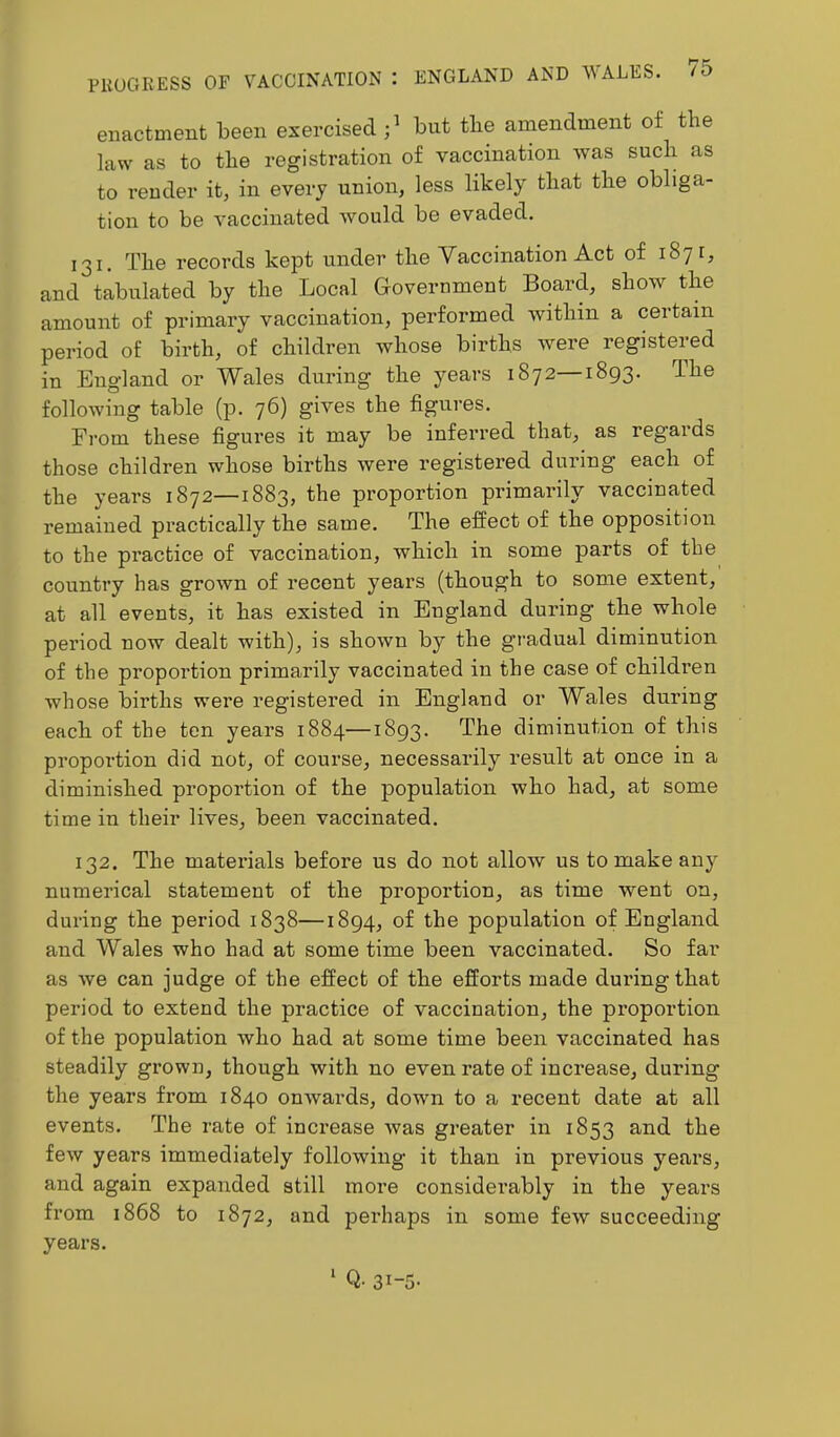 enactment been exercised;' but the amendment of the law as to the registration of vaccination was such as to render it, in every union, less likely that the obliga- tion to be vaccinated would be evaded. 131. The records kept under the Vaccination Act of 1871, and tabulated by the Local Government Board, show the amount of primary vaccination, performed within a certain period of birth, of children whose births were registered in England or Wales during the years 1872—1893. The following table (p. 76) gives the figures. From these figures it may be inferred that, as regards those children whose births were registered during each of the years 1872—1883, the proportion primarily vaccinated remained practically the same. The effect of the opposition to the practice of vaccination, which in some parts of the country has grown of recent years (though to some extent, at all events, it has existed in England during the whole period now dealt with), is shown by the gi’adual diminution of the proportion primarily vaccinated in the case of children whose births were registered in England or Wales during each of the ten years 1884—1893. The diminution of this proportion did not, of course, necessarily result at once in a diminished proportion of the population who had, at some time in their lives, been vaccinated. 132. The matei'ials before us do not allow us to make any numerical statement of the proportion, as time went on, during the period 1838—1894, of the population of England and Wales who had at some time been vaccinated. So far as we can judge of the effect of the efforts made duihngthat period to extend the practice of vaccination, the proportion of the population who had at some time been vaccinated has steadily grown, though with no even rate of increase, during the years from 1840 onwards, down to a recent date at all events. The rate of inci'ease was greater in 1853 and the few years immediately following it than in previous years, and again expanded still more considerably in the years from 1868 to 1872, and perhaps in some few succeeding years. ^ Q- 31-5-