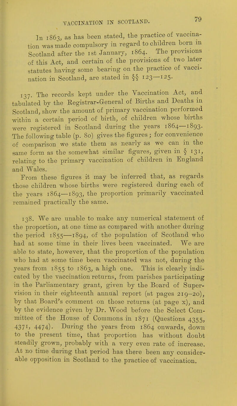 A^ACOINATION IN SCOTLAND. ]n 1863, as lias been stated, tbe practice of vaccina- tion was made compulsory in regard to children born in Scotland after the I st January, 1864. The provisions of this Act, and certain of the provisions of two later statutes having some bearing on the practice of vacci- nation in Scotland, are stated in §§ 123 125. joy. The records kept under the Vaccination Act, and tabulated by the Registrar-General of Births and Deaths in Scotland, show the amount of primary vaccination performed within a certain period of birth, of children whose births were registered in Scotland during the years 1864—1893. The following table (p. 80) gives the figures ; for convenience of comparison we state them as nearly as we can in the same form as the somewhat similar figures, given in § 131, relating to the primary vaccination of children in England and Wales. From these figures it may be inferred that, as regards those children whose births were registered during each of the years 1864—1893, the proportion primarily vaccinated remained practically the same, 138. We are unable to make any numerical statement of the proportion, at one time as compared with another during the period 1855—1894, of the population of Scotland who had at some time in their lives been vaccinated. We are able to state, however, that the proportion of the population who had at some time been vaccinated was not, during the years from 1855 1863, a high one. This is clearly indi- cated by the vaccination returns, from parishes participating in the Paidiamentary grant, given by the Board of Super- vision in their eighteenth annual report (at pages 219—20), by that Boai'd’s comment on those returns (at page x), and by the evidence given by Dr. Wood before the Select Com- mittee of the House of Commons in 1871 (Questions 4355, 437 B 4474)- During the years from 1864 onwards, down to the present time, that proportion has without doubt steadily grown, probably with a very even rate of increase. At no time during that period has there been any consider- able opposition in Scotland to the practice of vaccination.