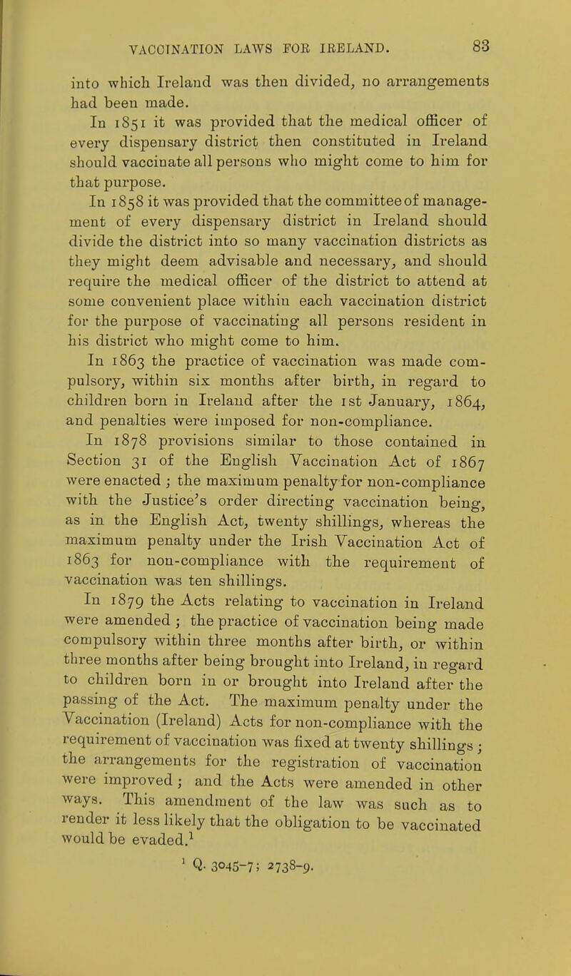 VACCINATION LAWS FOR IRELAND. into which Ireland was then divided^ no arrangements had been made. In 1851 it was pi’ovided that the medical officer of every dispensary district then constituted in Ireland should vaccinate all persons who might come to him for that purpose. In 1858 it was provided that the committee of manage- ment of every dispensary district in Ireland should divide the district into so many vaccination districts as they might deem advisable and necessary^ and should require the medical officer of the district to attend at some convenient place within each vaccination district for the purpose of vaccinating all persons resident in his district who might come to him. In 1863 the practice of vaccination was made com- pulsory, within six months after birth, in regard to children born in Ireland after the ist January, 1864, and penalties were imposed for non-compliance. In 1878 provisions similar to those contained in Section 31 of the English Vaccination Act of 1867 were enacted ; the maximum penalty for non-compliance with the Justice’s order dh’ecting vaccination being, as in the English Act, twenty shillings, whereas the maximum penalty under the Irish Vaccination Act of 1863 for non-compliance with the requii’emeut of vaccination was ten shillings. In 1879 the Acts relating to vaccination in Ireland were amended ; the practice of vaccination being made compulsory within three months after birth, or within three months after being brought into Ireland, in regard to children born in or brought into Ireland after the passing of the Act. The maximum penalty under the Vaccination (Ireland) Acts for non-compliance with the requirement of vaccination was fixed at twenty shillings ; the arrangements for the registration of vaccination were improved; and the Acts were amended in other ways. This amendment of the law was such as to render it less likely that the obligation to be vaccinated would be evaded,^ ' Q- 3045-7; 2738-9.