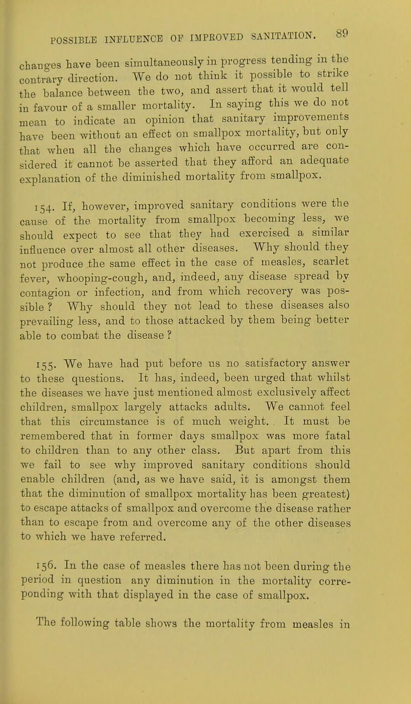 changes have been simultaneously in progress tending in the contrary direction. We do not think it possible to strike the balance between the two^ and assert that it would tell in favour of a smaller mortality. In saying this we do not mean to indicate an opinion that sanitary improvements have been Avithout an effect on smallpox mortality, but only that Avheu all the changes Avhich have occurred are con- sidered it cannot be asserted that they afford an adequate explanation of the diminished mortality from smallpox. 154. If, however, improved sanitary conditions were the cause of the mortality from smallpox becoming less, Ave should expect to see that they had exercised a similar influence OA^er almost all other diseases. Why should they not produce the same effect in the case of measles, scarlet fever, Avhooping-cough, and, indeed, any disease spread by contagion or infection, and from which recovery was pos- sible ? Why should they not lead to these diseases also prevailing less, and to those attacked by them being better able to combat the disease ? 155. We have had put before us no satisfactory answer to these questions. It has, indeed, been urged that whilst the diseases we have just mentioned almost exclusively affect children, smallpox largely attacks adults. We cannot feel that this circumstance is of much weight. It must be remembered that in former days smallpox Avas more fatal to children than to any other class. But apart from this Ave fail to see Avhy improved sauitaiy conditions should enable children (and, as we have said, it is amongst them that the diminution of smallpox mortality has been greatest) to escape attacks of smallpox and overcome the disease rather than to escape from and overcome any of the other diseases to Avhich Ave have referred. 156. In the case of measles there has not been during the period in question any diminution in the mortality corre- ponding Avith that displayed in the case of smallpox. The following table shoAvs the mortality from measles in