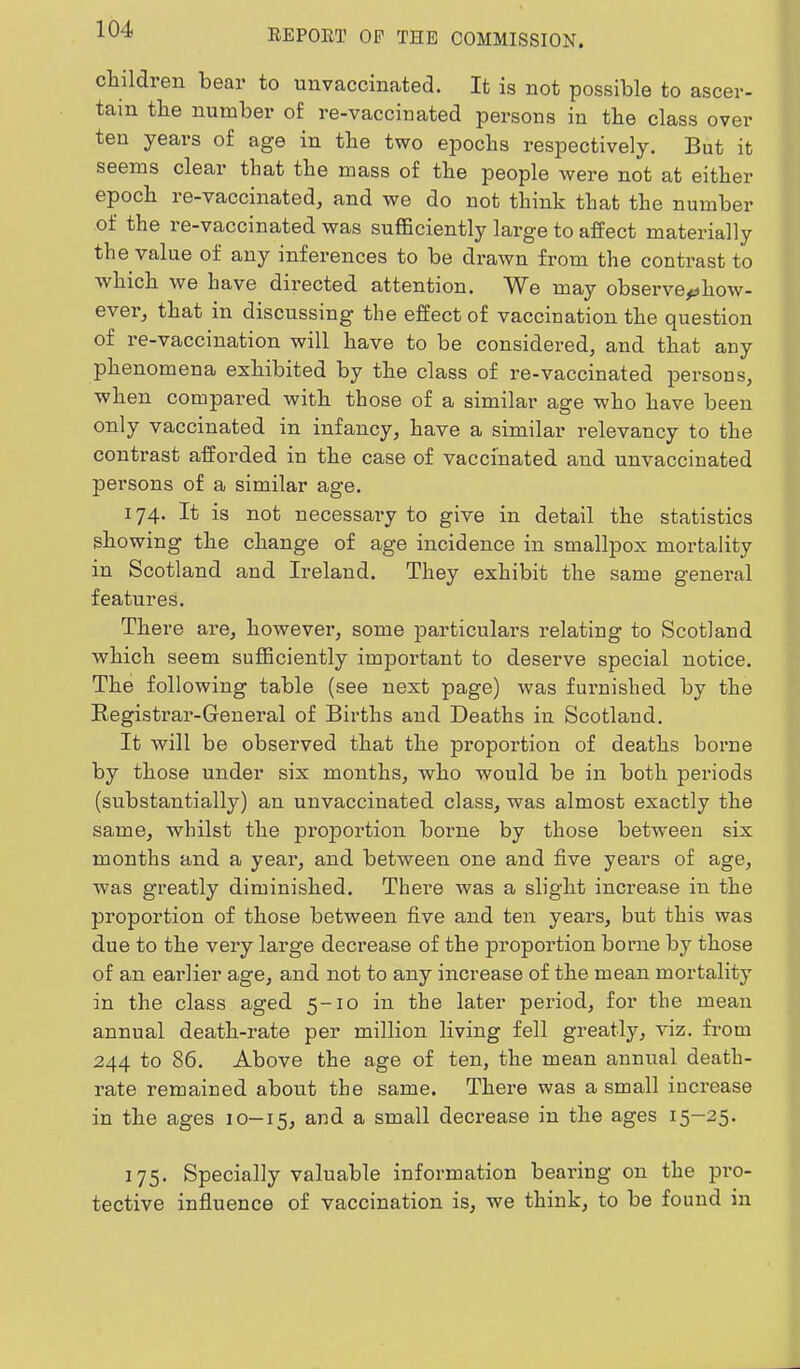 children bear to unvaccinated. It is not possible to ascer- tain the number of re-vaccinated persons in the class over ten years of age in the two epochs I’espectively. But it seems clear that the mass of the people were not at either epoch re-vaccinated, and we do not think that the number of the re-vaccinated was sufficiently large to affect materially the value of any inferences to be drawn from the contrast to which we have directed attention. ^Ve may observe^how- ever, that in discussing the effect of vaccination the question of re-vaccination will have to be considered, and that any phenomena exhibited by the class of re-vaccinated persons, when compared with those of a similar age who have been only vaccinated in infancy, have a sunilar relevancy to the contrast afforded in the case of vaccinated and unvaccinated persons of a similar age. 174. It is not necessary to give in detail the statistics showing the change of age incidence in smallpox mortality in Scotland and Ii’eland. They exhibit the same general features. There are, however, some particulars relating to Scotland which seem sufficiently important to deserve special notice. The following table (see next page) was furnished by the Kegistrar-General of Births and Deaths in Scotland. It will be observed that the proportion of deaths borne by those under six months, who would be in both periods (substantially) an unvaccinated class, was almost exactly the same, whilst the proportion borne by those between six months and a year, and between one and five years of age, was greatly diminished. There was a slight increase in the proportion of those between five and ten years, but this was due to the very large decrease of the proportion borne by those of an earlier age, and not to any increase of the mean mortality in the class aged 5-10 in the later period, for the mean annual death-rate per million living fell greatly, viz. from 244 to 86. Above the age of ten, the mean annual death- rate remained about the same. There was a small increase in the ages 10—15, and a small decrease in the ages 15—25. 175. Specially valuable information bearing on the pi’O- tective influence of vaccination is, we think, to be found in