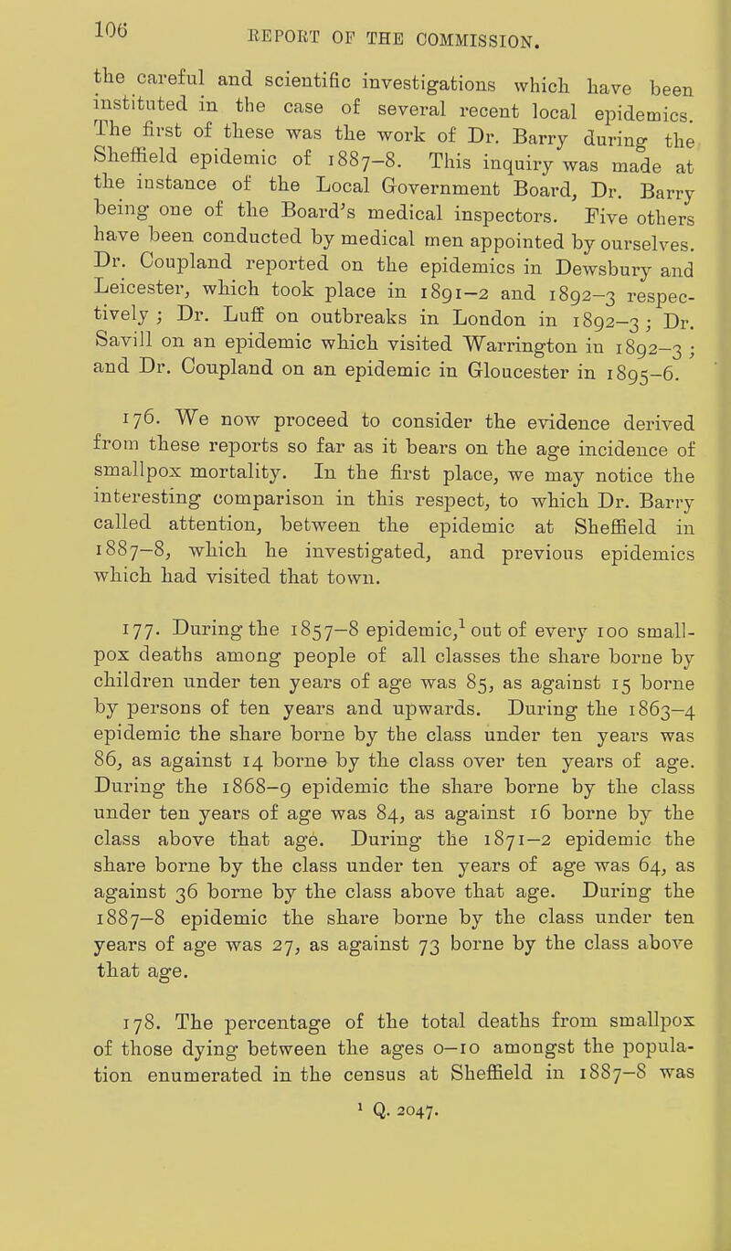 tlie careful and scientific investigations which have been instituted in the case of several recent local epidemics. The first of these was the work of Dr. Barry during the Sheffield epidemic of 1887—8. This inquiry was made at the iustance of the Local Government Board, Dr. Barry being one of the Board^s medical inspectors. Five others have been conducted by medical men appointed by ourselves. Di. Coupland reported on the epidemics in Dewsbury and Leicester, which took place in 1891—2 and 1892-3 respec- tively ; Dr. Luff on outbreaks in London in 1892-3; Dr. Savill on an epidemic which visited Warrington in 1892-3 ; and Dr. Ooupland on an epidemic in Gloucester in 1895-6. 176. W^e now proceed to consider the evidence derived from these reports so far as it bears on the age incidence of smallpox mortality. In the first place, we may notice the interesting comparison in this respect, to which Dr. Barry called attention, between the epidemic at Sheffield in 1887-8, which he investigated, and previous epidemics which had visited that town. 177. During the 1857—8 epidemic,^ out of every 100 small- pox deaths among people of all classes the share borne by children under ten years of age was 85, as against 15 borne by persons of ten years and upwards. During the 1863—4 epidemic the share borne by the class under ten years was 86, as against 14 borne by the class over ten years of age. During the 1868-9 epidemic the share borne by the class under ten years of age was 84, as against 16 borne by the class above that age. During the 1871—2 epidemic the share borne by the class under ten years of age was 64, as against 36 borne by the class above that age. During the 1887—8 epidemic the share borne by the class under ten years of age was 27, as against 73 borne by the class above that age. 178. The percentage of the total deaths from smallpox of those dying between the ages o—10 amongst the popula- tion enumerated in the census at Sheffield in 1887—8 was * Q. 2047.