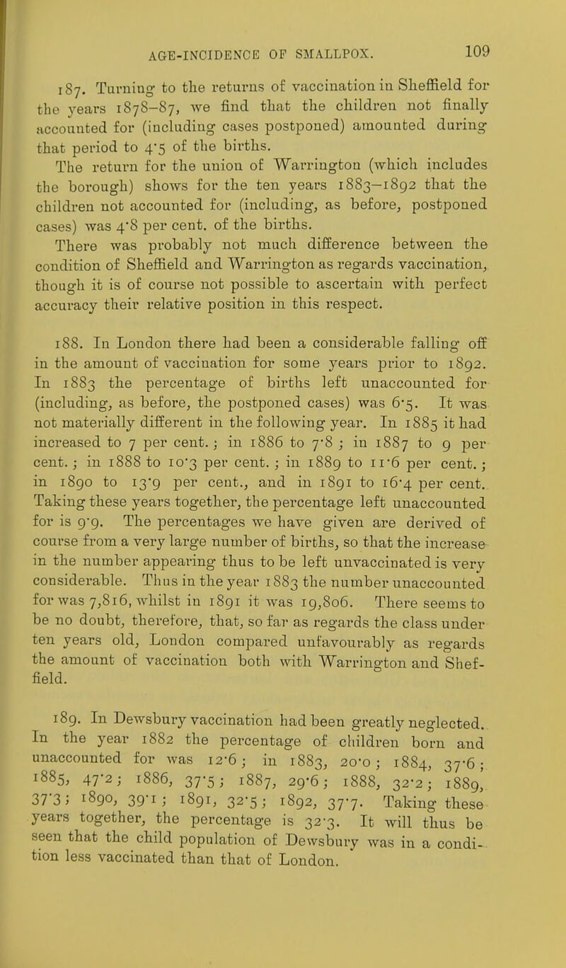 187. Turning to the returns of vaccination in Sheffield for the years 1878-87, we find that the children not finally Hccounted for (including cases postponed) amounted during that period to 4-5 of the births. The return for the union of Wan-ington (which includes the borough) shows for the ten years 1883—1892 that the children not accounted for (including, as before, postponed cases) was 4'8 per cent, of the births. There was probably not much difference between the condition of Sheffield and Warrington as regards vaccination, though it is of course not possible to ascertain with perfect accuracy their relative position in this respect. 188. In London there had been a considerable falling off in the amount of vaccination for some years prior to 1892. In 1883 the percentage of births left unaccounted for (including, as before, the postponed cases) was 6’5. It was not materially different in the following year. In 1885 it had increased to 7 per cent.; in 1886 to 7’8 ; in 1887 to 9 per cent.; in 1888 to io’3 per cent. ; in 1889 per cent.; in 1890 to i3'9 per cent., and in 1891 to i6‘4 per cent. Taking these years together, the percentage left unaccounted for is 9’9. The percentages we have given are derived of course from a very large number of births, so that the increase in the number appearing thus to be left unvaccinated is very considerable. Thus in the year 1883 the number unaccounted for was 7,816, whilst in 1891 it was 19,806. There seems to be no doubt, therefore, that, so far as regards the class under ten years old, London compared unfavourably as regards the amount of vaccination both with Warrington and Shef- field. 189. In Dewsbury vaccination had been greatly neglected. In the year 1882 the percentage of children born and unaccounted for was 12-6; in 1883, 20’0 ; 1884, 37'6; 1885, 47-2; 1886, 37-5; 1887, 29-6; 1888, 32-2; 1889^ 37-3; 1890, 39-1,• 1891, 32-5; 1892, 377. Taking these years together, the percentage is 32-3. It will thus be seen that the child population of Dewsbury was in a condi- tion less vaccinated than that of London.