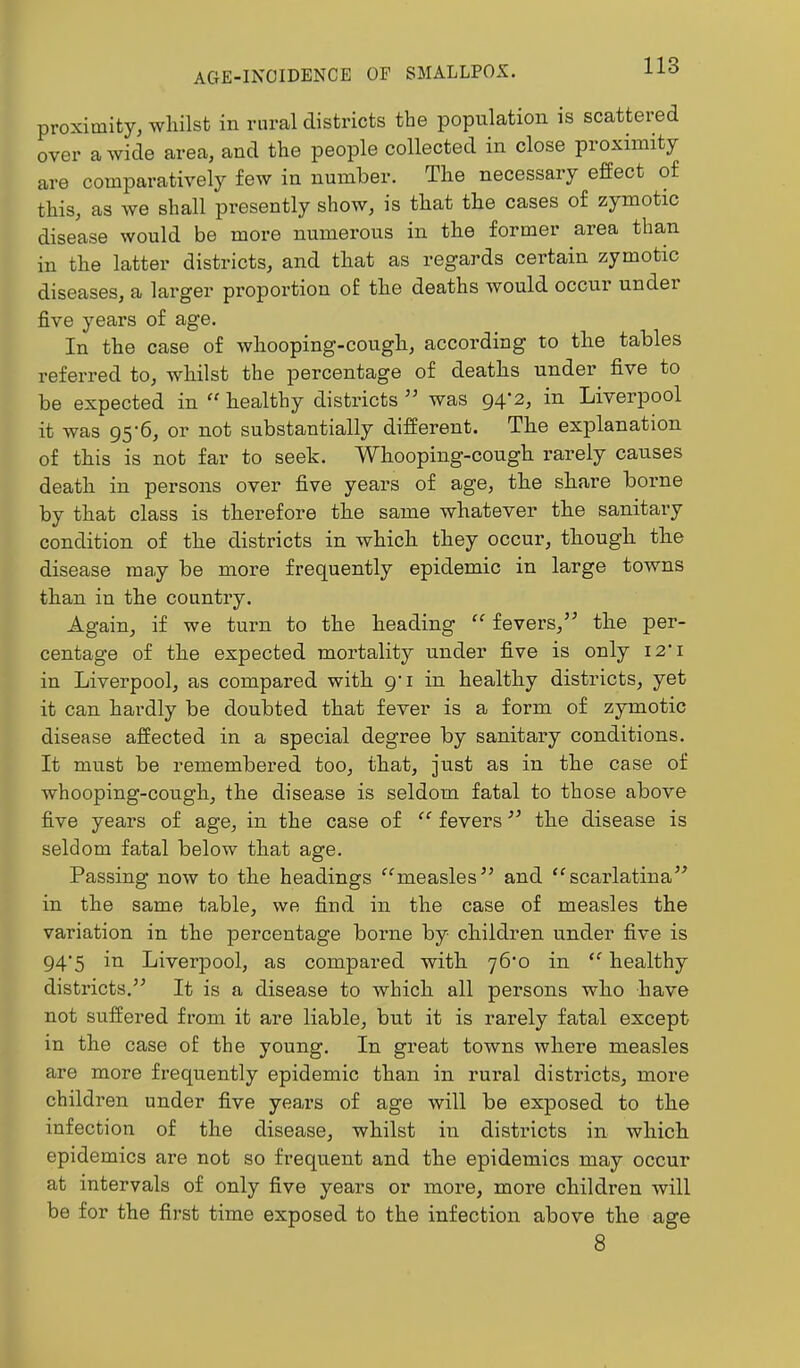 proximity, whilst in rural districts the population is scattered over a wide area, and the people collected in close proximity are comparatively few in number. The necessary effect of this, as we shall presently show, is that the cases of zymotic disease would be more numerous in the former area than in the latter districts, and that as regards certain zymotic diseases, a larger proportion of the deaths would occur under five years of age. In the case of whooping-cough, according to the tables referred to, whilst the percentage of deaths under five to be expected in “ healthy districts ” was 94'2, Liverpool it was 95'6, or not substantially different. The explanation of this is not far to seek. Whooping-cough rarely causes death in persons over five years of age, the share borne by that class is therefore the same whatever the sanitary condition of the districts in which they occur, though the disease ma.y be more frequently epidemic in large towns than in the country. Again, if we turn to the heading “ fevers,’^ the per- centage of the expected mortality under five is only I2'i in Liverpool, as compared with g'l in healthy districts, yet it can hardly be doubted that fever is a form of zymotic disease affected in a special degree by sanitary conditions. It must be remembered too, that, just as in the case of whooping-cough, the disease is seldom fatal to those above five years of age, in the case of “ fevers the disease is seldom fatal below that age. Passing now to the headings ^^measles’’ and “scarlatina’^ in the same table, we find in the case of measles the variation in the percentage borne by children under five is 94’5 in Liverpool, as compared with yb'o in “ healthy districts.” It is a disease to which all persons who have not suffered from it are liable, but it is rarely fatal except in the case o£ the young. In great towns where measles are more frequently epidemic than in rural districts, more children under five years of age will be exposed to the infection of the disease, whilst in districts in which epidemics are not so frequent and the epidemics may occur at intervals of only five years or more, more children will be for the first time exposed to the infection above the age 8