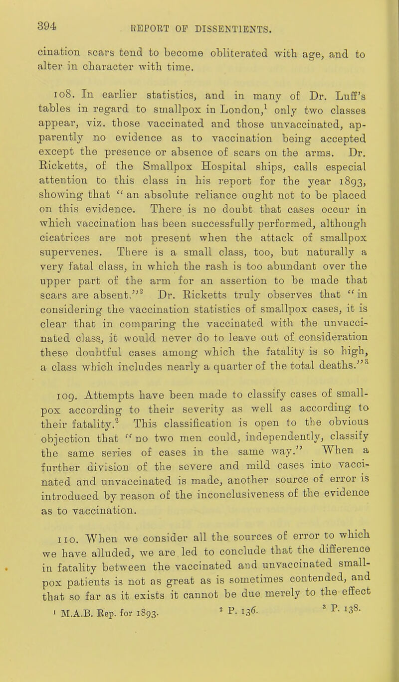 cination scars tend to become obliterated with age, and to alter in character with time. 108. In earlier statistics, and in many of Dr. Luff’s tables in regard to smallpox in London,^ only two classes appear, viz. those vaccinated and those unvaccinated, ap- parently no evidence as to vaccination being accepted except the pi’esence or absence of scars on the arms. Dr. Ricketts, of the Smallpox Hospital ships, calls especial attention to tbis class in bis report for the year 1893, showing that “ an absolute reliance ought not to be placed on tbis evidence. There is no doubt that cases occur in which vaccination has been successfully performed, although cicatrices are not present when the attack of smallpox supervenes. There is a small class, too, but naturally a very fatal class, in which the rash is too abundant over the upper part of the arm for an assertion to be made that scars are absent,Dr. Ricketts truly observes that “ in considering the vaccination statistics of smallpox cases, it is clear that in comparing the vaccinated with the unvacci- nated class, it would never do to leave out of consideration these doubtful cases among which the fatality is so high, a class which includes nearly a quai’ter of the total deaths. 109. Attempts have been made to classify cases of small- pox according to their severity as well as according to their fatality.^ This classification is open to the obvious objection that no two men could, independently, classify the same series of cases in the same way.” When a further division of the severe and mild cases into vacci- nated and unvaccinated is made, another source of error is introduced by reason of the inconclusiveness of the evidence as to vaccination. 110. W^hen we consider all the sources of error to which we have alluded, we are led to conclude that the difference in fatality between the vaccinated and unvaccinated small- pox patients is not as great as is sometimes contended, and that so far as it exists it cannot be due merely to the effect a P. 136. T- 138- ^ M.A.B. Rep. for 1893.