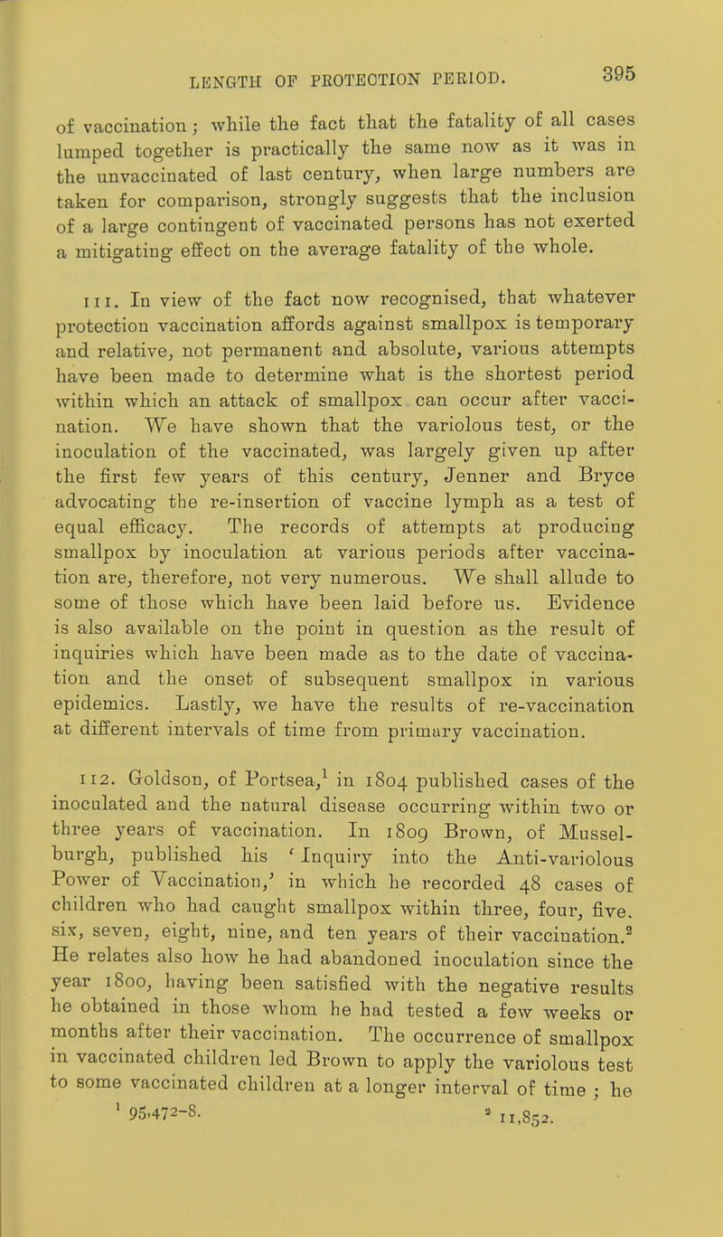 of vaccination; while the fact that the fatality of all cases lumped together is practically the same now as it was in the unvaccinated of last century, when large numbers are taken for comparison, strongly suggests that the inclusion of a lai’ge contingent of vaccinated persons has not exerted a mitigating effect on the average fatality of the whole. 111. In view of the fact now recognised, that whatever protection vaccination affords against smallpox is temporary and relative, not permanent and absolute, various attempts have been made to determine what is the shortest period within which an attack of smallpox can occur after vacci- nation. We have shown that the variolous test, or the inoculation of the vaccinated, was largely given up after the first few years of this century, Jenner and Bryce advocating the re-insertion of vaccine lymph as a test of equal efficacy. The records of attempts at producing smallpox by inoculation at various periods after vaccina- tion are, therefore, not very numei’ous. We shall allude to some of those which have been laid before us. Evidence is also available on the point in question as the result of inquiries which have been made as to the date of vaccina- tion and the onset of subsequent smallpox in various epidemics. Lastly, we have the results of re-vaccination at different intervals of time from primary vaccination. 112. Groldson, of Portsea,^ in 1804 published cases of the inoculated and the natural disease occurring within two or three years of vaccination. In i8og Brown, of Mussel- burgh, published his ' Inquiry into the Anti-variolous Power of Vaccination,^ in which he recorded 48 cases of children who had caught smallpox within three, four, five, six, seven, eight, nine, and ten years of their vaccination.® He relates also how he had abandoned inoculation since the year 1800, having been satisfied with the negative results he obtained in those whom he had tested a few weeks or months after their vaccination. The occurrence of smallpox in vaccinated children led Brown to apply the variolous test to some vaccinated children at a longer interval of time ; he ' 95.472-8. =. 1,^852.