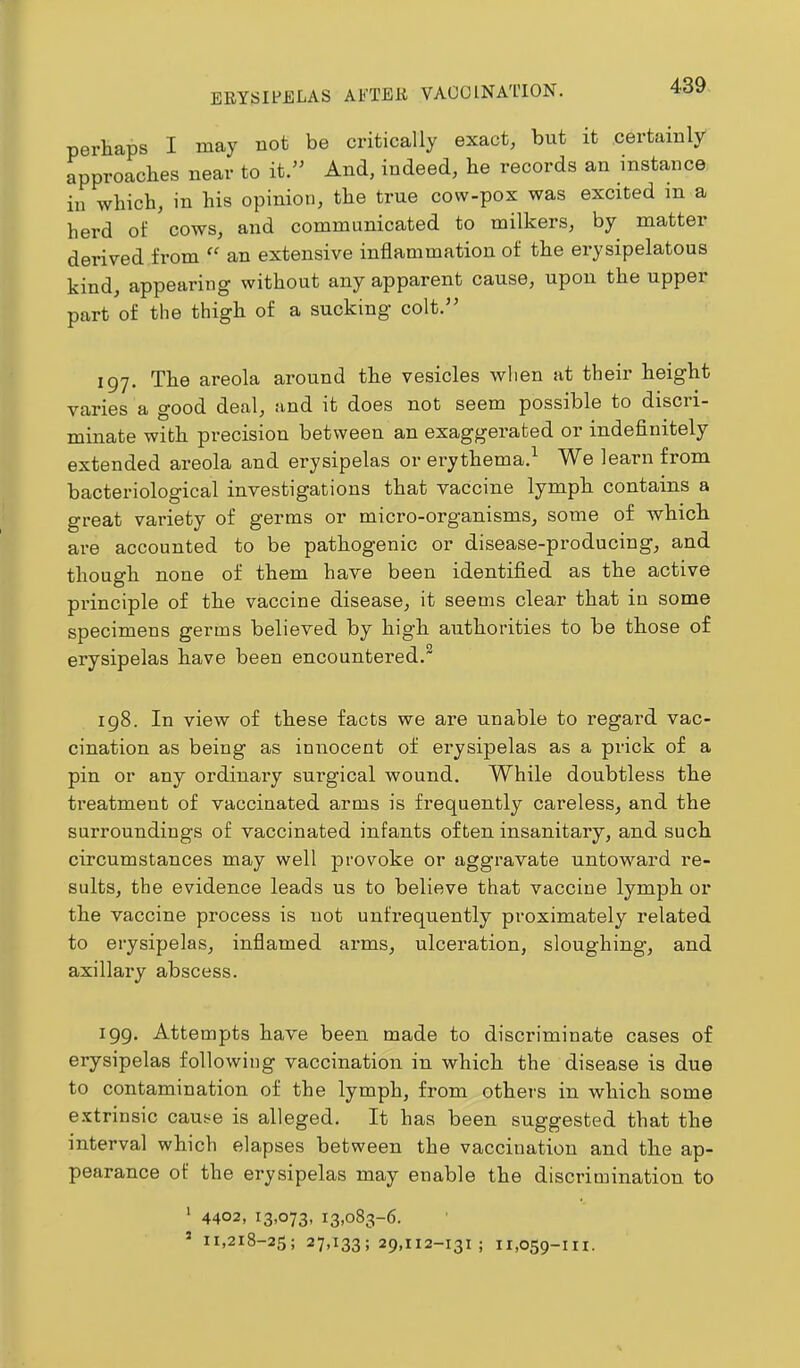 perhaps I may not be critically exact, but it certainly approaches near to it.” And, indeed, he records an instance ill which, in his opinion, the true cow-pox was excited in a herd of cows, and communicated to milkers, by matter derived from “ an extensive inflammation of the erysipelatous kind, appearing without any apparent cause, upon the upper part of the thigh of a sucking colt.” 197. The areola around the vesicles when at their height varies a good deal, and it does not seem possible to discri- minate with precision between an exaggerated or indefinitely extended areola and erysipelas or erythema.^ We learn from bacteriological investigations that vaccine lymph contains a great variety of germs or micro-organisms, some of which are accounted to be pathogenic or disease-producing, and though none of them have been identified as the active principle of the vaccine disease, it seems clear that in some specimens germs believed by high authorities to be those of erysipelas have been encountered.” 198. In view of these facts we are unable to regard vac- cination as being as innocent of erysipelas as a prick of a pin or any ordinary surgical wound. While doubtless the treatment of vaccinated arms is frequently careless, and the surroundings of vaccinated infants often insanitary, and such circumstances may well provoke or aggravate untoward re- sults, the evidence leads us to believe that vaccine lymph or the vaccine process is not unfrequently proximately related to erysipelas, infiamed arms, ulcei'ation, sloughing, and axillary abscess. 199. Attempts have been made to discriminate cases of erysipelas following vaccination in which the disease is due to contamination of the lymph, from others in which some e.’ctrinsic cause is alleged. It has been suggested that the interval which elapses between the vaccination and the ap- pearance of the erysipelas may enable the discrimination to ' 4402, 13.073- 13.083-6. * 11,218-25; 27,133; 29,112-131; 11,059-in.