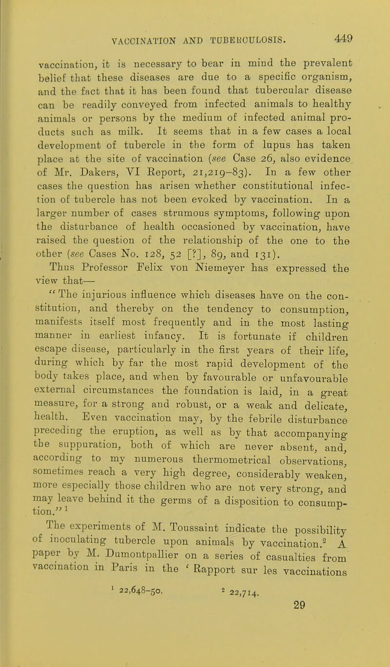 VAOCINATION AND TQBEHOULOSIS. vaccination, it is necessary to bear in mind the prevalent belief that these diseases are due to a specific organism, and the fact that it has been found that tubercular disease can be readily conveyed from infected animals to healthy animals or persons by the medium of infected animal pro- ducts such as milk. It seems that in a few cases a local development of tubercle in the form of lupus has taken place at the site of vaccination {see Case 26, also evidence of Mr. Dakers, VI Eeport, 21,219—83). In a few other cases the question has arisen whether constitutional infec- tion of tubercle has not been evoked by vaccination. In a larger number of cases strumous symptoms, following upon the disturbance of health occasioned by vaccination, have raised the question of the relationship of the one to the other {see Cases No. 128, 52 [?], 89, and 131). Thus Professor Felix von Niemeyer has expressed the view that— “ The injurious influence which diseases have on the con- stitution, and thereby on the tendency to consumption, manifests itself most frequently and in the most lasting manner in earliest infancy. It is fortunate if children escape disease, particularly in the first years of their life, during which by far the most rapid development of the body takes place, and when by favourable or unfavourable external circumstances the foundation is laid, in a great measure, for a strong and robust, or a weak and delicate, health. Even vaccination may, by the febrile disturbance preceding the eruption, as well as by that accompanying* the suppuration, both of which are never absent, and, according to my numerous thermometrical observations, sometimes reach a very high degree, considerably weaken, more especially those children who are not very strong, and may leave behind it the germs of a disposition to consump- tion.^ ^ The experiments of M. Toussaint indicate the possibility of inoculating tubercle upon animals by vaccination.^ A paper by M. Dumontpallier on a series of casualties from vaccination in Pans in the ' Rapport sur les vaccinations > 22,648-50. 2 22,714. 29