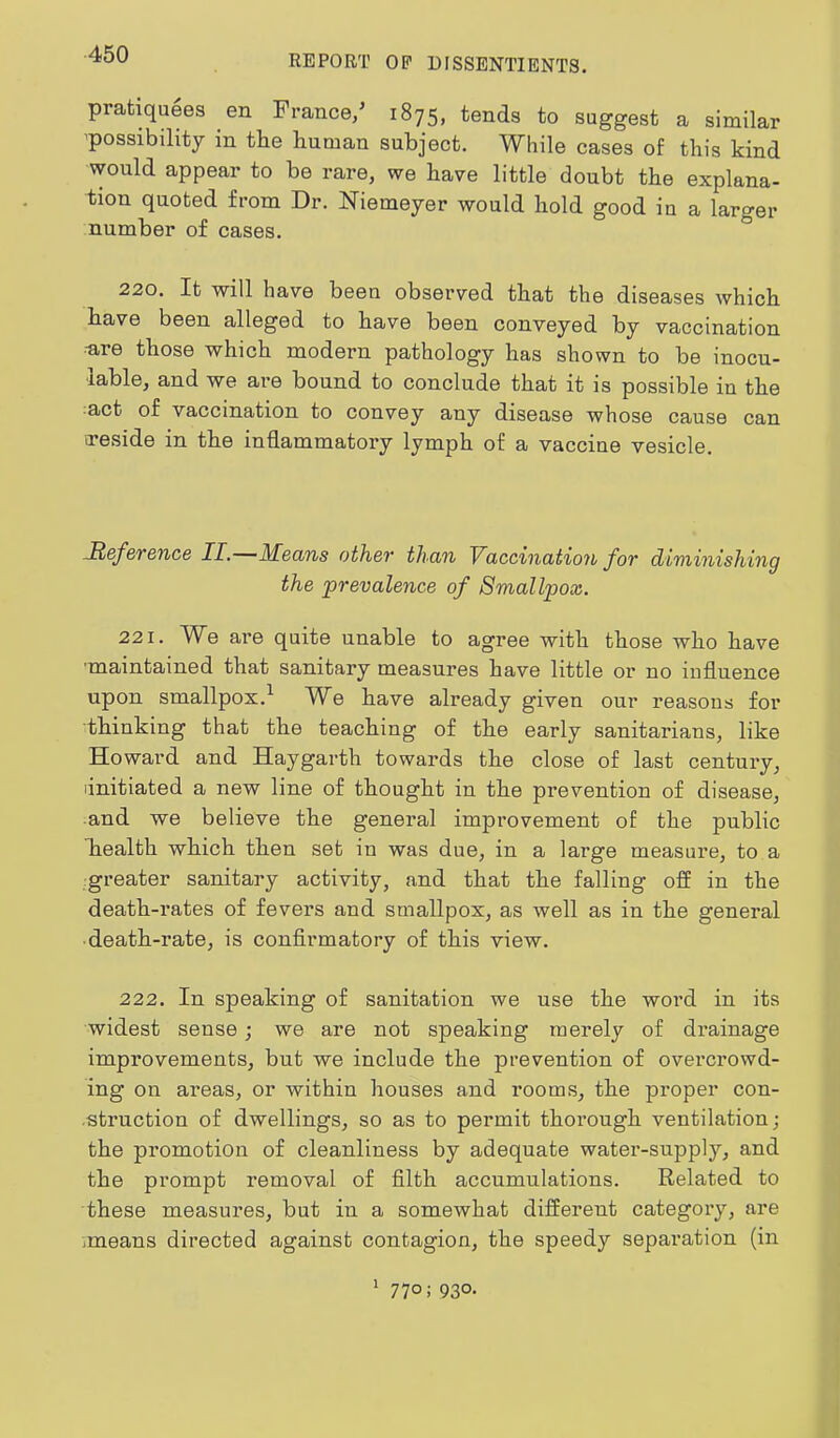 pratiquees en France/ 1875, tends to suggest a similar 'possibility in tbe human subject. While cases of this kind would appear to be rare, we have little doubt the explana- tion quoted from Dr. Niemeyer would hold good in a larger number of cases. 220. It will have been observed that the diseases which have been alleged to have been conveyed by vaccination rare those which modern pathology has shown to be inocu- lable, and we are bound to conclude that it is possible in the act of vaccination to convey any disease whose cause can ireside in the inflammatory lymph of a vaccine vesicle. Reference II. JHeans other than Vaccination for diminishing the prevalence of Smallpox. 221. We are quite unable to agree with those who have 'maintained that sanitary measures have little or no influence upon smallpox.^ We have already given our reasons for thinking that the teaching of the early sanitarians, like Howard and Haygarth towards the close of last century, linitiated a new line of thought in the prevention of disease, and we believe the general improvement of the public health which then set in was due, in a large measure, to a greater sanitary activity, and that the falling off in the death-rates of fevers and smallpox, as well as in the general ■ death-rate, is confirmatory of this view. 222. In speaking of sanitation we use the word in its widest sense; we are not speaking merely of drainage improvements, but we include the prevention of overcrowd- ing on areas, or within houses and rooms, the proper con- ■struction of dwellings, so as to permit thorough ventilation; the promotion of cleanliness by adequate water-supply, and the prompt removal of filth accumulations. Related to these measures, but in a somewhat different category, are means directed against contagion, the speedy separation (in 1 770; 930.