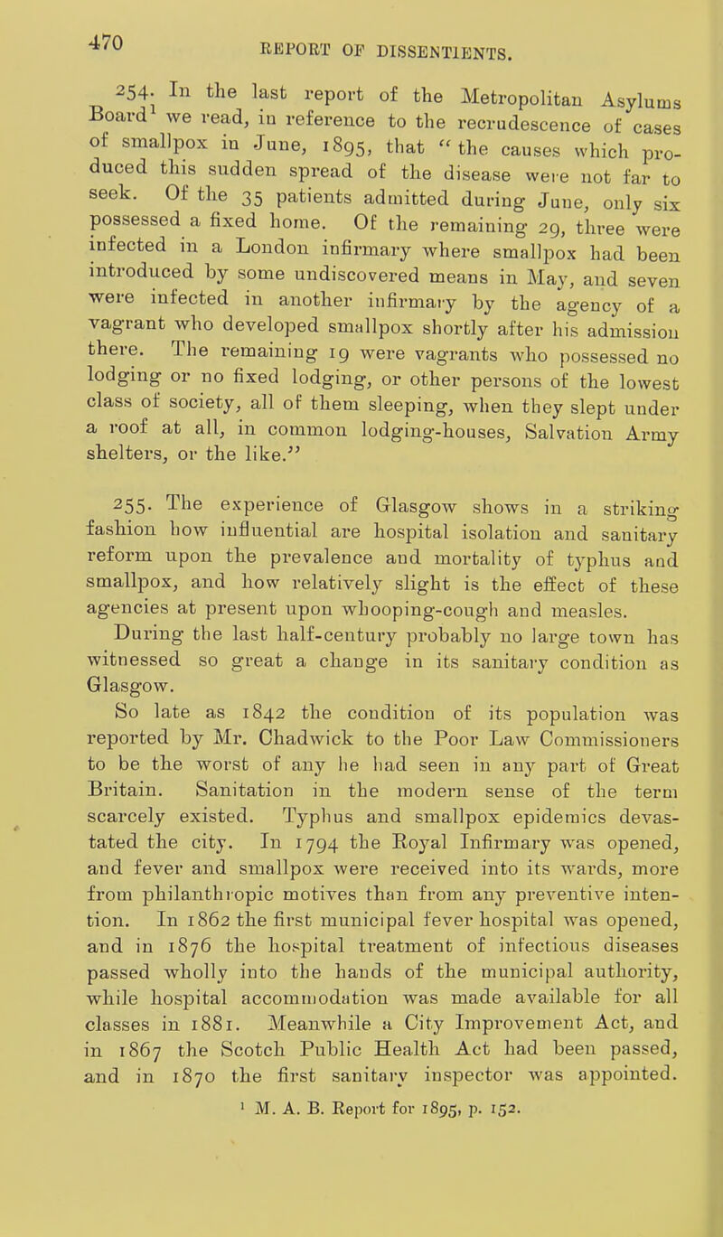 REPORT OF DISSENTIENTS. 254. In the last report of the Metropolitan Asylums Board we read, in reference to the recrudescence of cases of smallpox in June, 1895, that “the causes which pro- duced tins sudden spread of the disease were not far to seek. Of the 35 patients admitted during June, only six possessed a fixed home. Of the remaining 29, three were infected in a London infinnary where smallpox had been introduced by some undiscovered means in May, and seven were infected in another infirmary by the agency of a vagrant who developed smallpox shortly after his admission there. The remaining 19 were vagrants who possessed no lodging or no fixed lodging, or other pei’sons of the lowest class of society, all of them sleeping, when they slept under a roof at all, in common lodging-houses. Salvation Army shelters, or the like.” 255- The experience of Glasgow shows in a striking fashion how influential are hospital isolation and sanitary reform upon the prevalence and mortality of typhus and smallpox, and how relatively slight is the effect of these agencies at present upon whooping-cough and measles. During the last half-century probably no lai’ge town has witnessed so great a change in its sanitary condition as Glasgow. So late as 1842 the condition of its population was reported by Mr. Chadwick to the Poor Law Commissioners to be the worst of any he liad seen in any part of Gi-eat Britain. Sanitation in the modern sense of the term scarcely existed. Typhus and smallpox epidemics devas- tated the city. In 1794 the Royal Infirmary was opened, and fever and smallpox were received into its wards, more from philanthiopic motives than from any preventive inten- tion. In 1862 the first municipal fever hospital was opened, and in 1876 the ho.'^pital treatment of infectious diseases passed wholly into the hands of the municipal authority, while hospital accommodation was made available for all classes in 1881. Meanwhile a City Improvement Act, and in 1867 the Scotch Public Health Act had been passed, and in 1870 the first sanitary inspector was appointed. * M. A. B. Report for 1895, p. 152.