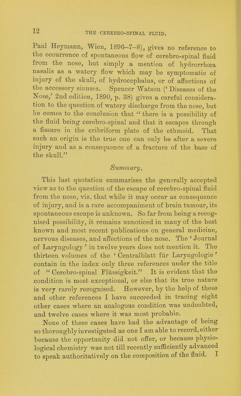 THE CEREBRO-SPINAL FLUID. Paul Heymann, Wien, 1896-7-8), gives no reference to the occurrence of spontaneous flow of cerebro-spinal fluid from the nose, but simply a mention of hydrorrhoea nasalis as a watery flow which may be symptomatic of injury of the skull, of hydrocephalus, or of affections of the accessory sinuses. Spencer Watson (‘ Diseases of the Nose,’ 2nd edition, 1890, p. 38) gives a careful considera- tion to the question of watery discharge from the nose, but he comes to the conclusion that “ there is a possibility of the fluid being cerebro-spinal and that it escapes through a fissure in the cribriform plate of the ethmoid. That such an origin is the true one can only be after a severe injury and as a consequence of a fracture of the base of the skull.” Summary. This last quotation summarises the generally accepted view as to the question of the escape of cerebro-spinal fluid from the nose, viz. that while it may occur as consequence of injury, and is a rare accompaniment of brain tumour, its spontaneous escape is unknown. So far from being a recog- nised possibility, it remains unnoticed in many of the best known and most recent publications on general medicine, nervous diseases, and affections of the nose. The f Journal of Laryngology ’ in twelve years does not mention it. The thirteen volumes of the ‘ Centralblatt fur Laryngologie ’ contain in the index only three inferences under the title of “ Cerebro-spinal Fliissigkeit.” It is evident that the condition is most exceptional, or else that its time natui’e is very rarely recognised. However, by the help of these and other references I have succeeded in tracing eight other cases where an analogous condition was undoubted, and twelve cases where it was most probable. None of these cases have had the advantage of being so thoroughly investigated as one I am able to record, either because the oppoi’tunity did not offer, or because physio- logical chemistry was not till recently sufficiently advanced to speak autkoi’itatively on the composition of the fluid. I