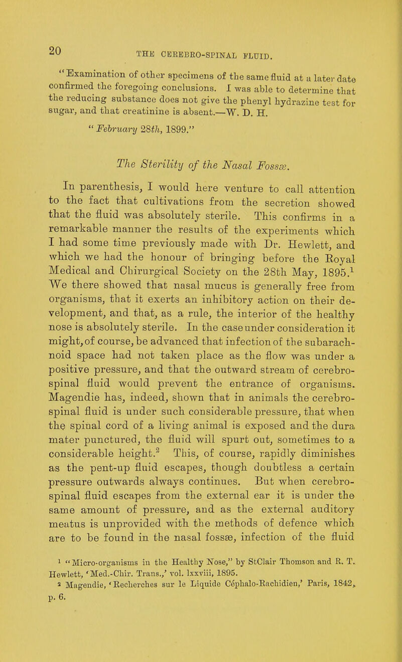 THE CEREBROSPINAL FLUID. “Examination of other specimens of the same fluid at a later date confirmed the foregoing conclusions. I was able to determine that the reducing substance does not give the phenyl hydrazine test for sugar, and that creatinine is absent.—W. D. H. “ February 28tli, 1899.” The Sterility of the Nasal Fossse. In parenthesis, I would here venture to call attention to the fact that cultivations from the secretion showed that the fluid was absolutely sterile. This confirms in a remarkable manner the results of the experiments which I had some time previously made with Dr. Hewlett, and which we had the honour of bringing before the Royal Medical and Chirurgical Society on the 28th May, 1895.1 We there showed that nasal mucus is generally free from organisms, that it exerts an inhibitory action on their de- velopment, and that, as a rule, the interior of the healthy nose is absolutely sterile. In the case under consideration it might,of course, be advanced that infection of the subarach- noid space had not taken place as the flow was under a positive pressure, and that the outward stream of cerebro- spinal fluid would prevent the entrance of organisms. Magendie has, indeed, shown that in animals the cerebro- spinal fluid is under such considerable pressure, that when the spinal cord of a living animal is exposed and the dura mater punctured, the fluid will spurt out, sometimes to a considerable height.2 This, of course, rapidly diminishes as the pent-up fluid escapes, though doubtless a certain pressure outwards always continues. But when cerebro- spinal fluid escapes from the external ear it is under the same amount of pressui’e, and as the external auditory meatus is unprovided with the methods of defence which are to be found in the nasal fossae, infection of the fluid 1 “Micro-organisms in the Healthy Nose,” by StClair Thomson and R. T. Hewlett, 'Med.-Cliir. Trans./ vol. lxxviii, 1895. 2 Magendie, ‘Eecherches sur le Liquide Cephalo-Rachidieti/ Paris, 1842,