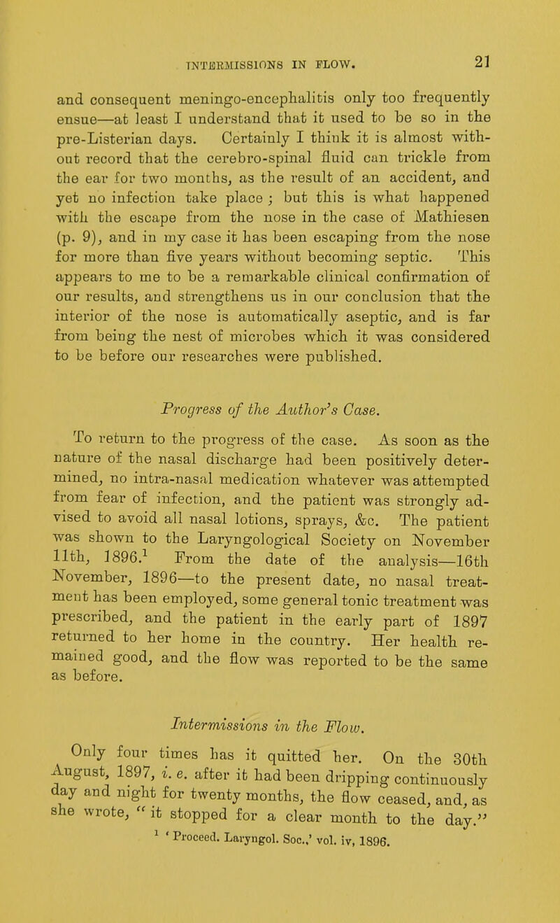 INTERMISSIONS IN FLOW. and consequent meningo-enceplialitis only too frequently ensue—at least I understand that it used to be so in the pre-Listerian days. Certainly I think it is almost with- out record that the cerebro-spinal fluid can trickle from the ear for two months, as the result of an accident, and yet no infection take place ; but this is what happened with the escape from the nose in the case of Mathiesen (p. 9), and in my case it has been escaping from the nose for more than five years without becoming septic. This appears to me to be a remarkable clinical confirmation of our results, and strengthens us in our conclusion that the interior of the nose is automatically aseptic, and is far from being the nest of microbes which it was considered to be before our researches were published. Progress of the Author’s Case. To return to the progress of the case. As soon as the nature of the nasal discharg'e had been positively deter- mined, no intra-nasal medication whatever was attempted from fear of infection, and the patient was strongly ad- vised to avoid all nasal lotions, sprays, &c. The patient was shown to the Laryngological Society on November 11th, 1896.1 From the date of the analysis—16th November, 1896—to the present date, no nasal treat- ment has been employed, some general tonic treatment was prescribed, and the patient in the early part of 1897 returned to her home in the country. Her health re- mained good, and the flow was reported to be the same as before. Intermissions in the Flow. Only four times has it quitted her. On the 30th August, 1897, i. e. after it had been dripping continuously day and night for twenty months, the flow ceased, and, as s le wrote, “ it stopped for a clear month to the day.” 1 ‘ Proceed. Laryngol. Soc.,’ vol. iv, 1896.