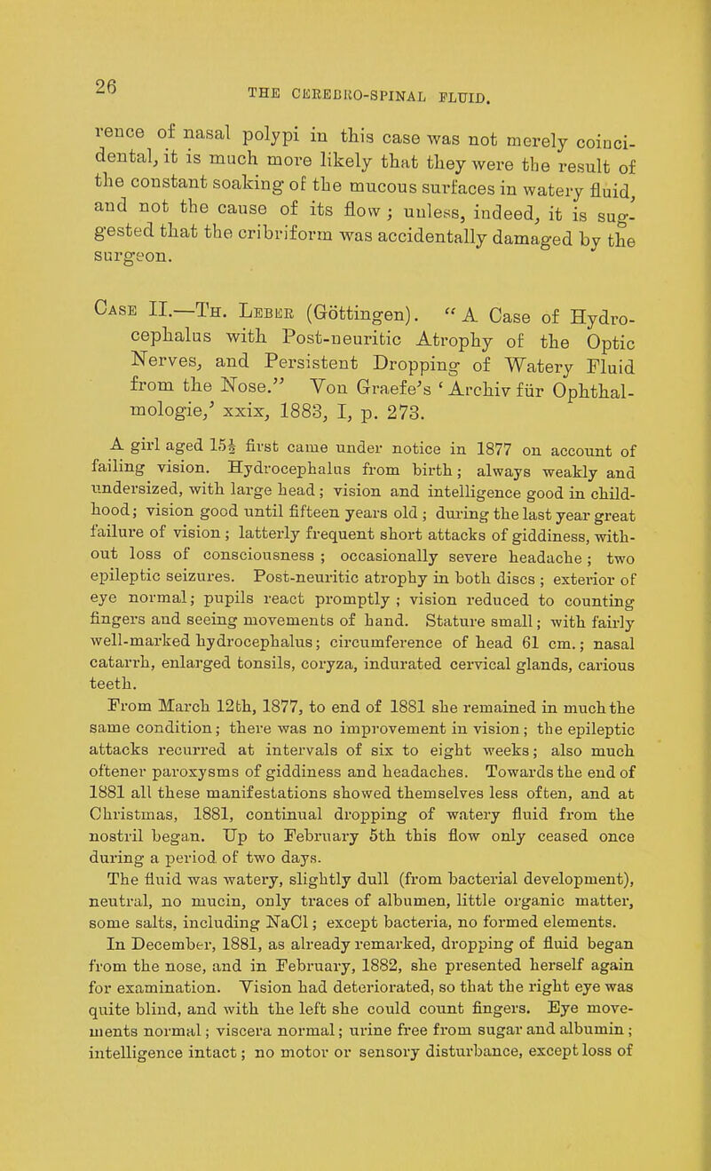 THE CEREBROSPINAL FLUID. rence of nasal polypi in this case was not merely coinci- dental, it is much more likely that they were the result of the constant soaking of the mucous surfaces in watery fluid, and not the cause of its flow ; unless, indeed, it is sug- gested that the cribriform was accidentally damaged by the surgeon. Case II.—Th. Leber (Gottingen). “ A Case of Hydro- cephalus with Post-neuritic Atrophy of the Optic Nerves, and Persistent Dropping of Watery Fluid from the Nose.” Yon Graefe’s ‘ Archiv fur Ophthal- mologie/ xxix, 1883, I, p. 273. A girl aged 15§ first came under notice in 1877 on account of failing vision. Hydrocephalus from birth; always weakly and undersized, with large head; vision and intelligence good in child- hood; vision good until fifteen years old ; during the last year great failure of vision ; latterly frequent short attacks of giddiness, with- out loss of consciousness ; occasionally severe headache; two epileptic seizures. Post-neuritic atrophy in both discs ; exterior of eye normal; pupils react promptly; vision reduced to counting fingers aud seeing movements of hand. Stature small; with fairly well-marked hydrocephalus; circumference of head 61 cm.; nasal catarrh, enlarged tonsils, coryza, indurated cervical glands, carious teeth. From March 12 th, 1877, to end of 1881 she remained in much the same condition; there was no improvement in vision; the epileptic attacks recurred at intervals of six to eight weeks; also much oftener paroxysms of giddiness and headaches. Towards the end of 1881 all these manifestations showed themselves less often, and at Christmas, 1881, continual dropping of watery fluid from the nostril began. Up to February 5th this flow only ceased once during a period, of two days. The fluid was watery, slightly dull (from bacterial development), neutral, no mucin, only traces of albumen, little organic matter, some salts, including NaCl; except bacteria, no formed elements. In December, 1881, as already remarked, dropping of fluid began from the nose, and in February, 1882, she presented herself again for examination. Yision had deteriorated, so that the right eye was quite blind, and with the left she could count fingers. Eye move- ments normal; viscera normal; urine free from sugar and albumin; intelligence intact; no motor or sensory disturbance, except loss of