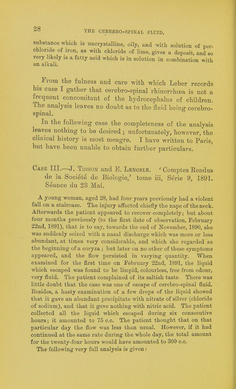 substance which is uncrystalline, oily, and with solution of per- chloride of iron, as with chloride of lime, gives a deposit, and so very likely is a fatty acid which is in solution in combination with an alkali. . *1,om the fulness and care with which Leber records his case I gather that cerebro-spinal rhinorrhcea is not a frequent concomitant of the hydrocephalus of children. The analysis leaves no doubt as to the fluid being cerebro- spinal. In the following case the completeness of the analysis leaves nothing to be desired; unfortunately, however, the clinical history is most meagre. I have written to Pails, but have been unable to obtain further particulars. Case III.—J. Toison and E. Lenoble. ' Comptes Rendus de la Societe de Biol ogle/ tome iii, Serie 9, 1891. Seance du 23 Mai. A young woman, aged 28, had four years previously had a violent rail on a staircase. The injury affected chiefly the nape of the neck. Afterwards the patient appeared to recover completely; but about four months previously (to the first date of observation, February 22nd, 1891), that is to say, towards the end of Novembei’, 1890, she was suddenly seized with a nasal discharge which was more or less abundant, at times very considerable, and which she regarded as the beginning of a coryza ; but later on no other of these symptoms appeared, and the flow persisted in varying quantity. When examined for the first time on February 22nd, 1891, the liquid which escaped was found to be limpid, colourless, free from odour, very fluid. The patient complained of its saltish taste. There was little doubt that the case was one of escape of cerebro-spinal fluid. Besides, a hasty examination of a few drops of the liquid showed that it gave an abundant precipitate with nitrate of silver (chloride of sodium), and that it gave nothing with nitric acid. The patient collected all the liquid which escaped during six consecutive hours; it amounted to 75 c.c. The patient thought that on that particular day the flow was less than usual. However, if it had continued at the same rate during the whole day, the total amount for the twenty-four hours would have amounted to 300 c.c. The following very full analysis is given: