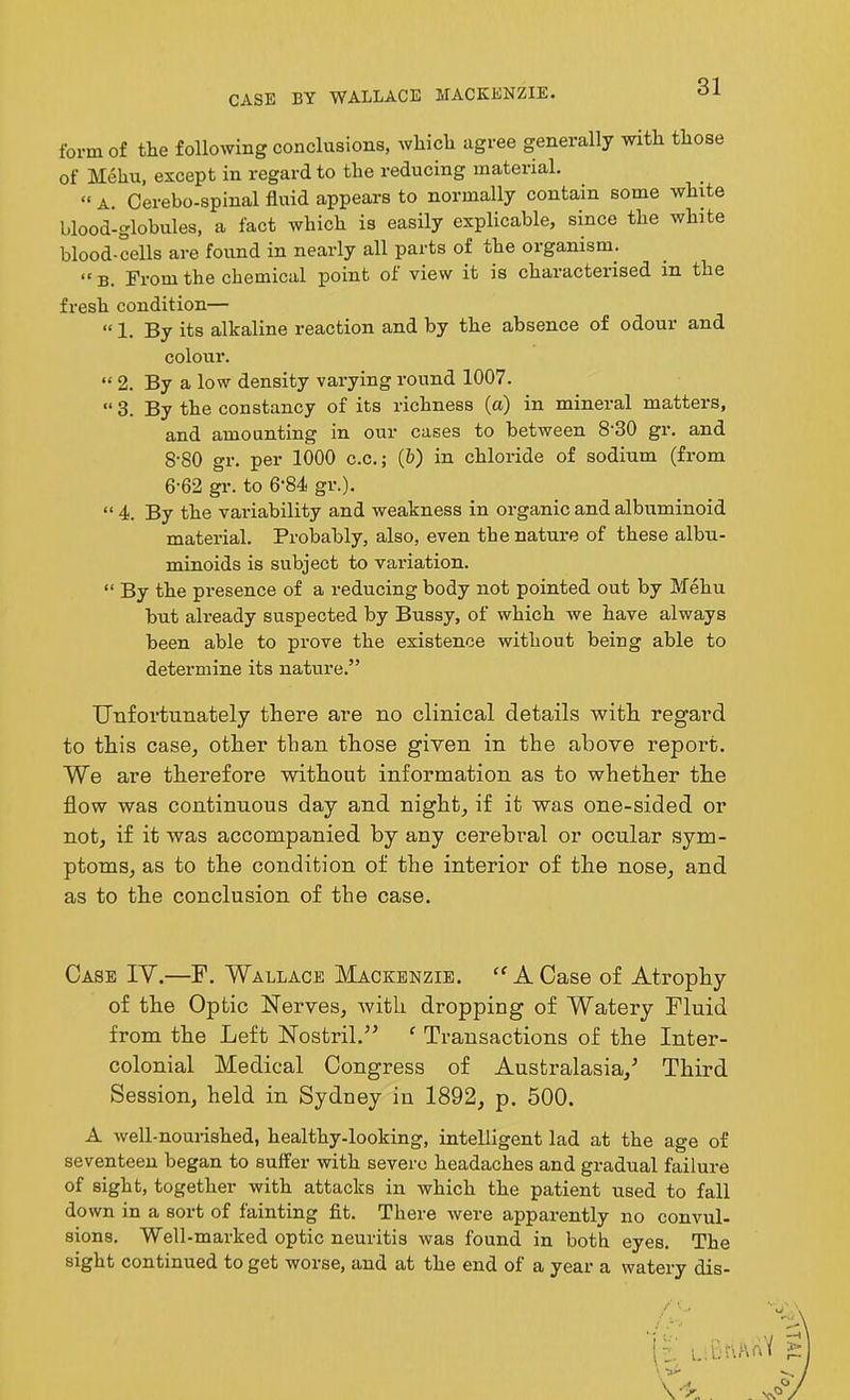 CASE BY WALLACE MACKENZIE. form of the following conclusions, which agree generally with those of Mehu, except in regard to the reducing material. “ a. Cerebo-spinal fluid appears to normally contain some white blood-globules, a fact which is easily explicable, since the white blood-cells are found in nearly all parts of the organism. “ B. From the chemical point of view it is characterised in the fresh condition— “ 1. By its alkaline reaction and by the absence of odour and colour. “ 2. By a low density varying round 1007. “ 3. By the constancy of its richness (a) in mineral matters, and amounting in our cases to between 8'30 gr. and 8'80 gr. per 1000 c.c.; (b) in chloride of sodium (from 6-62 gr. to 6-84 gr.). “ 4. By the variability and weakness in organic and albuminoid material. Probably, also, even the nature of these albu- minoids is subject to variation. “ By the presence of a reducing body not pointed out by Mehu but already suspected by Bussy, of which we have always been able to prove the existence without being able to determine its nature.” Unfortunately there are no clinical details with regard to this case, other than those given in the above report. We are therefore without information as to whether the flow was continuous day and night, if it was one-sided or not, if it was accompanied by any cerebral or ocular sym- ptoms, as to the condition of the interior of the nose, and as to the conclusion of the case. Case IY.—F. Wallace Mackenzie. “ A Case of Atrophy of the Optic Nerves, with dropping of Watery Fluid from the Left Nostril.” c Transactions of the Inter- colonial Medical Congress of Australasia/ Third Session, held in Sydney in 1892, p. 500. A well-nourished, healthy-looking, intelligent lad at the age of seventeen began to suffer with severe headaches and gradual failure of sight, together with attacks in which the patient used to fall down in a sort of fainting fit. There were apparently no convul- sions. Well-marked optic neuritis was found in both eyes. The sight continued to get worse, and at the end of a year a watery dis-