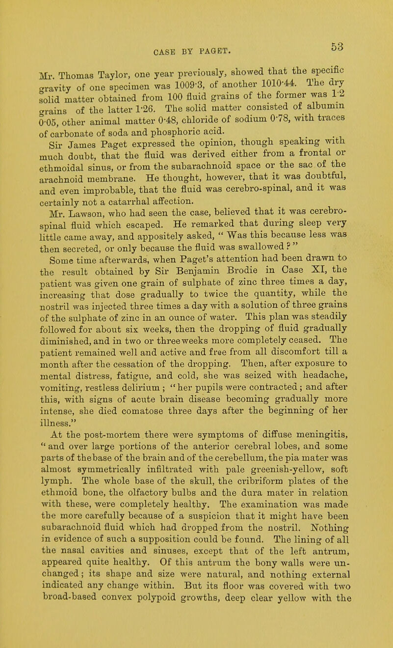 Mr. Thomas Taylor, one year previously, showed that the specific gravity of one specimen was 1009-3, of another 1010-44. The dry solid matter obtained from 100 fluid grains of the former was 1 2 trains of the latter T26. The solid matter consisted of albumin 0-05, other animal matter 0’48, chloride of sodium 0'78, with traces of carbonate of soda and phosphoric acid. Sir James Paget expressed the opinion, though speaking with much doubt, that the fluid was derived either from a frontal or ethmoidal sinus, or from the subarachnoid space or the sac of the arachnoid membrane. He thought, however, that it was doubtful, and even improbable, that the fluid was cerebro-spinal, and it was certainly not a catarrhal affection. Mr. Lawson, who had seen the case, believed that it was cerebro- spinal fluid which escaped. He remarked that during sleep very little came away, and appositely asked, “ Was this because less was then secreted, or only because the fluid was swallowed ? Some time afterwards, when Paget’s attention had been drawn to the result obtained by Sir Benjamin Brodie in Case XI, the patient was given one grain of sulphate of zinc three times a day, increasing that dose gradually to twice the quantity, while the nostril was injected three times a day with a solution of three grains of the sulphate of zinc in an ounce of water. This plan was steadily followed for about six weeks, then the dropping of fluid gradually diminished, and in two or three weeks more completely ceased. The patient remained well and active and free from all discomfort till a month after the cessation of the dropping. Then, after exposure to mental distress, fatigue, and cold, she was seized with headache, vomiting, restless delirium ; “ her pupils were contracted ; and after this, with signs of acute brain disease becoming gradually more intense, she died comatose three days after the beginning of her illness.” At the post-mortem there were symptoms of diffuse meningitis, “ and over large portions of the anterior cerebral lobes, and some parts of the base of the brain and of the cerebellum, the pia mater was almost symmetrically infiltrated with pale greenish-yellow, soft lymph. The whole base of the skull, the cribriform plates of the ethmoid bone, the olfactory bulbs and the dura mater in relation with these, were completely healthy. The examination was made the more carefully because of a suspicion that it might have been subarachnoid fluid which had dropped from the nostril. Nothing in evidence of such a supposition could be found. The lining of all the nasal cavities and sinuses, except that of the left antrum, appeared quite healthy. Of this antrum the bony walls were un- changed ; its shape and size were natural, and nothing external indicated any change within. But its floor was covered with two broad-based convex polypoid growths, deep clear yellow with the