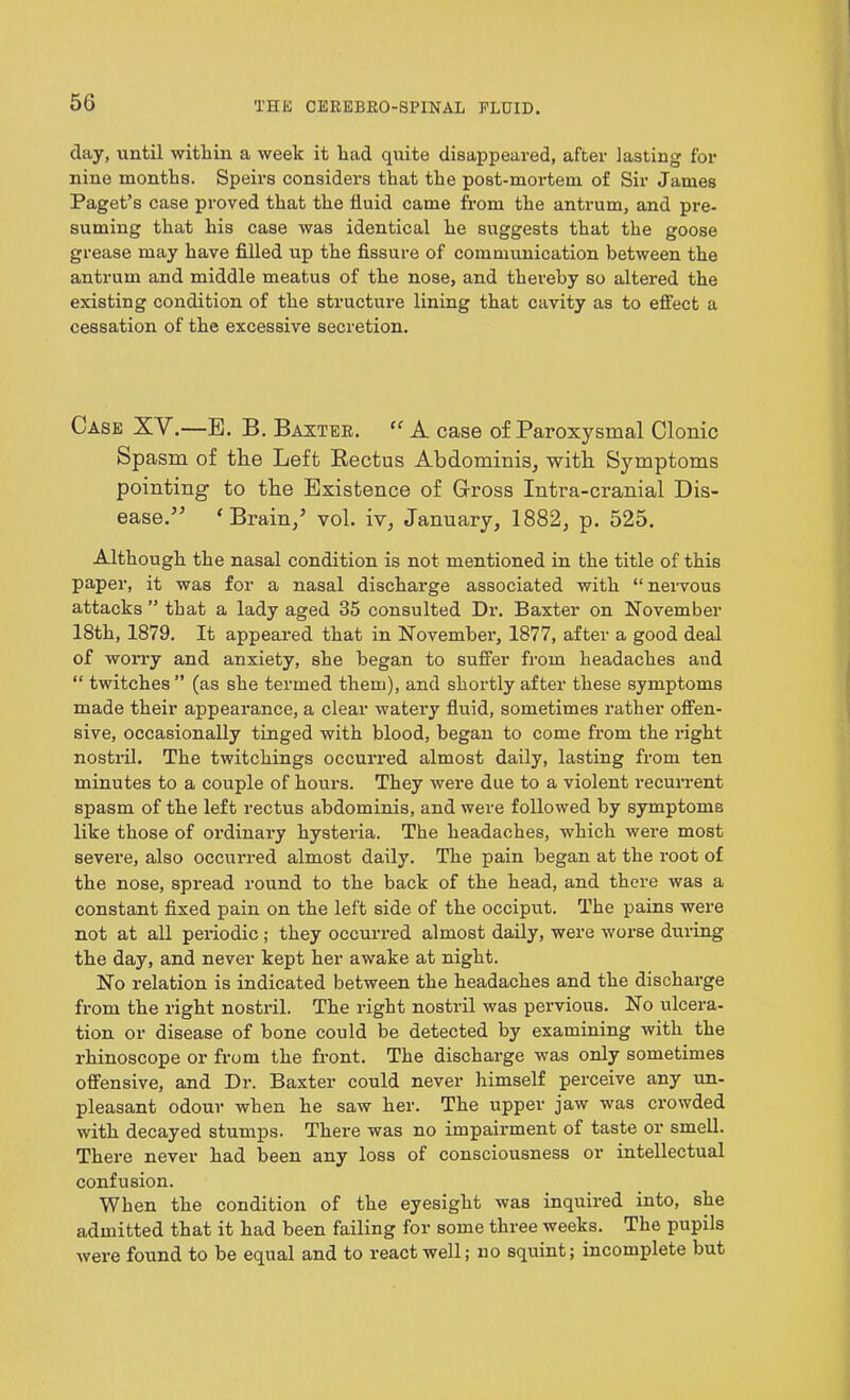 day, until within a week it had quite disappeared, after lasting for nine months. Speirs considers that the post-mortem of Sir James Paget’s case proved that the fluid came from the antrum, and pre- suming that his case was identical he suggests that the goose grease may have filled up the fissure of communication between the antrum and middle meatus of the nose, and thereby so altered the existing condition of the structure lining that cavity as to effect a cessation of the excessive secretion. Case XY.—E. B. Baxter. “ A case of Paroxysmal Clonic Spasm of tlie Left Rectus Abdominis, with Symptoms pointing to tbe Existence of Gross Intra-cranial Dis- ease.” ‘ Brain/ vol. iv, January, 1882, p. 525. Although the nasal condition is not mentioned in the title of this paper, it was for a nasal discharge associated with “nervous attacks ” that a lady aged 35 consulted Dr. Baxter on November 18th, 1879. It appeared that in November, 1877, after a good deal of worry and anxiety, she began to suffer from headaches and “ twitches ” (as she termed them), and shortly after these symptoms made their appearance, a clear watery fluid, sometimes rather offen- sive, occasionally tinged with blood, began to come from the right nostril. The twitchings occurred almost daily, lasting from ten minutes to a couple of hours. They were due to a violent recurrent spasm of the left rectus abdominis, and were followed by symptoms like those of ordinary hysteria. The headaches, which were most severe, also occurred almost daily. The pain began at the root of the nose, spread round to the back of the head, and there was a constant fixed pain on the left side of the occiput. The pains were not at all periodic ; they occurred almost daily, were worse during the day, and never kept her awake at night. No relation is indicated between the headaches and the dischai’ge from the right nostril. The right nostril was pervious. No ulcera- tion or disease of bone could be detected by examining with the rhinoscope or from the front. The discharge was only sometimes offensive, and Dr. Baxter could never himself perceive any un- pleasant odour when he saw her. The upper jaw was crowded with decayed stumps. There was no impairment of taste or smell. There never had been any loss of consciousness or intellectual confusion. When the condition of the eyesight was inquired into, she admitted that it had been failing for some three weeks. The pupils were found to be equal and to react well; no squint; incomplete but