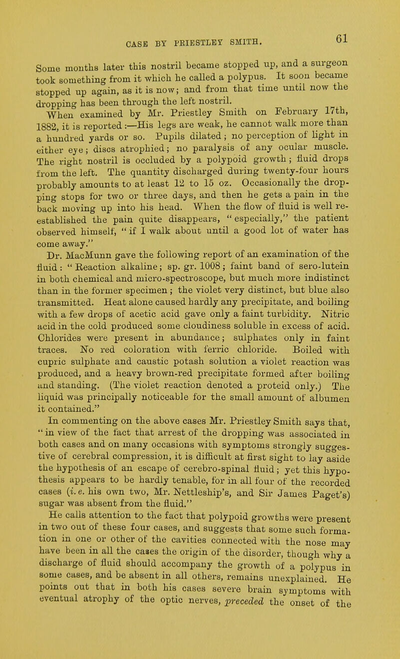 Some months later this nostril became stopped up, and a surgeon took something from it which he called a polypus. It soon became stopped up again, as it is now; and from that time until now the dropping has been through the left nostiil. ^ When examined by Mr. Priestley Smith on February 17th, 1882, it is reported :—His legs are weak, he cannot walk more than a hundred yards or so. Pupils dilated ; no perception of light in either eye; discs atrophied; no paralysis of any ocular muscle. The right nostril is occluded by a polypoid growth; fluid drops from the left. The quantity discharged during twenty-four hours probably amounts to at least 12 to 15 oz. Occasionally the drop- ping stops for two or three days, and then he gets a pain in the back moving up into his head. When the flow of fluid is well re- established the pain quite disappears, “ especially,” the patient observed himself, “ if I walk about until a good lot of water has come away.” Dr. MacMunn gave the following report of an examination of the fluid : “ Reaction alkaline; sp. gr. 1008; faint band of sero-lutein in both chemical and micro-spectroscope, but much more indistinct than in the former specimen ; the violet very distinct, but blue also transmitted. Heat alone caused hardly any precipitate, and boiling with a few drops of acetic acid gave only a faint turbidity. Nitric acid in the cold produced some cloudiness soluble in excess of acid. Chlorides were present in abundance; sulphates only in faint traces. No red coloration with ferric chloride. Boiled with cupric sulphate and caustic potash solution a violet reaction was produced, and a heavy brown-red precipitate formed after boiling and standing. (The violet reaction denoted a proteid only.) The liquid was principally noticeable for the small amount of albumen it contained.” In commenting on the above cases Mr. Priestley Smith says that, “ in view of the fact that arrest of the dropping was associated in both cases and on many occasions with symptoms strongly sugges- tive of cerebral compression, it is difficult at first sight to lay aside the hypothesis of an escape of cerebro-spinal fluid ; yet this hypo- thesis appears to be hardly tenable, for in all four of the recorded cases (i.e. his own two, Mr. Nettleship’s, and Sir James Paget’s) sugar was absent from the fluid.” He calls attention to the fact that polypoid growths were present in two out of these four cases, and suggests that some such forma- tion in one or other of the cavities connected with the nose may have been in all the cases the origin of the disorder, though why a discharge of fluid should accompany the growth of a polypus in some cases, and be absent in all othei’s, remains unexplained. He points out that in both his cases severe brain symptoms with eventual atrophy of the optic nerves, preceded the onset of the