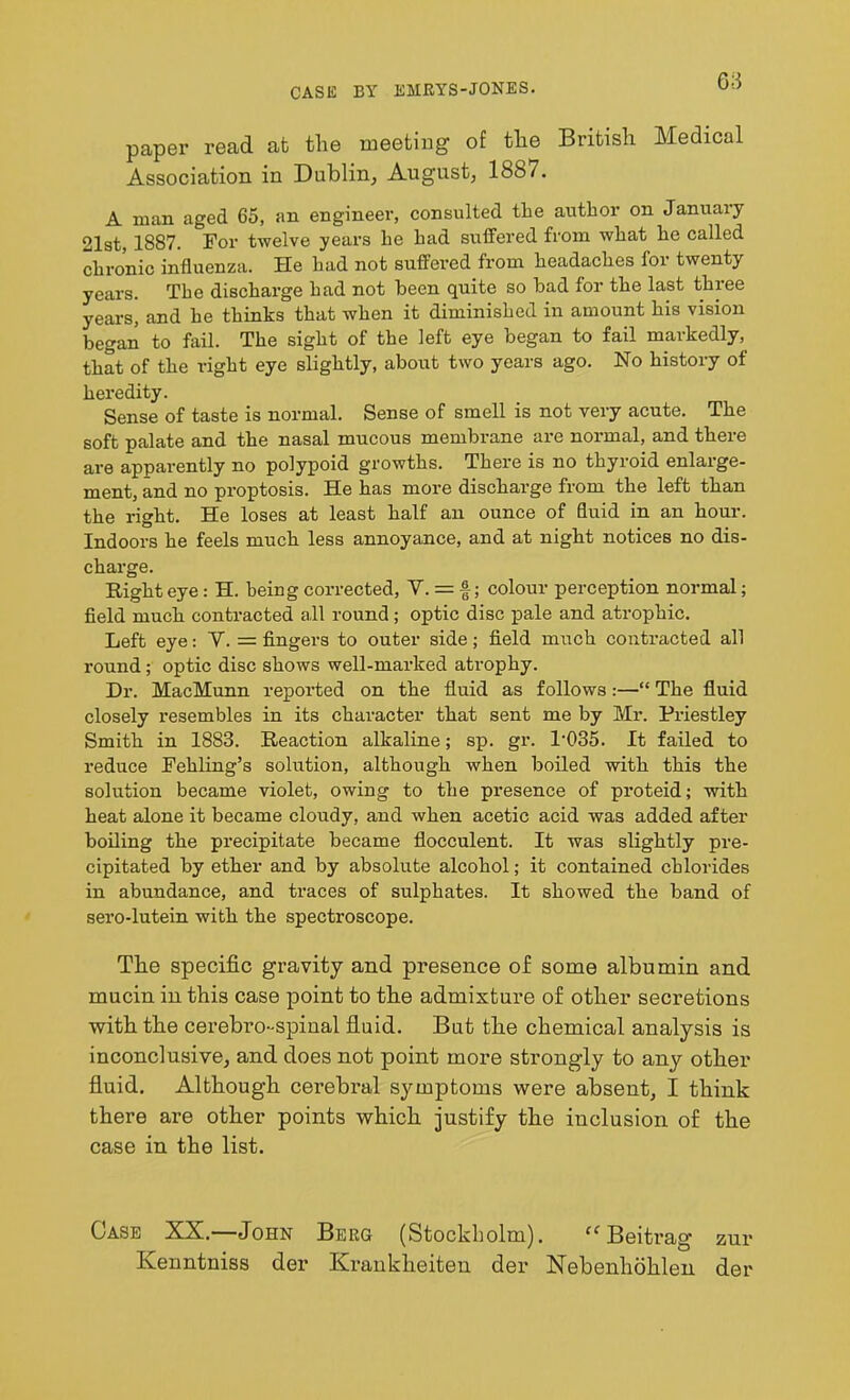 CASE BY EMRYS-JONES. paper read at the meeting of the British Medical Association in Dublin, August, 1887. A ruan aged 65, an engineer, consulted the author on January 21st, 1887. For twelve years he had suffered from what he called chronic influenza. He had not suffered from headaches for twenty years. The discharge had not been quite so bad for the last three years, and he thinks that when it diminished in amount his vision began to fail. The sight of the left eye began to fail markedly, that of the right eye slightly, about two years ago. No history of heredity. Sense of taste is normal. Sense of smell is not very acute. The soft palate and the nasal mucous membrane are normal, and there are apparently no polypoid growths. There is no thyroid enlarge- ment, and no proptosis. He has more discharge from the left than the right. He loses at least half an ounce of fluid in an hour. Indoors he feels much less annoyance, and at night notices no dis- charge. Right eye : H. being corrected, Y. = §; colour perception normal; field much contracted all round; optic disc pale and atrophic. Left eye: Y. = fingers to outer side; field much contracted all round; optic disc shows well-marked atrophy. Dr. MacMunn reported on the fluid as follows:—“ The fluid closely resembles in its character that sent me by Mr. Priestley Smith in 1883. Reaction alkaline; sp. gr. P035. It failed to reduce Fehling’s solution, although when boiled with this the solution became violet, owing to the presence of proteid; with heat alone it became cloudy, and when acetic acid was added after boiling the precipitate became flocculent. It was slightly pre- cipitated by ether and by absolute alcohol; it contained chlorides in abundance, and traces of sulphates. It showed the band of sero-lutein with the spectroscope. The specific gravity and presence of some albumin and mucin in this case point to the admixture of other secretions with the cerebro-spinal fluid. But the chemical analysis is inconclusive, and does not point more strongly to any other fluid. Although cerebral symptoms were absent, I think there are other points which justify the inclusion of the case in the list. Case XX.—John Berg (Stockholm). cc Beitrag zur Kenntniss der Krankheiten der Nebenhoklen der