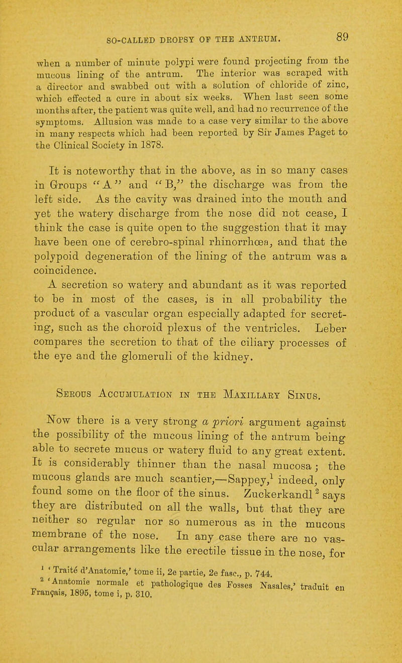 when a number of minute polypi were found projecting from the mucous lining of the antrum. The interior was scraped with a director and swabbed out with a solution of chloride of zinc, which effected a cure in about six weeks. When last seen some months after, the patient was quite well, and had no recurrence of the symptoms. Allusion was made to a case very similar to the above in many respects which had been reported by Sir James Paget to the Clinical Society in 1878. It is noteworthy that in the above, as in so many cases in Groups “ A ” and “ B,” the discharge was from the left side. As the cavity was drained into the mouth and yet the watery discharge from the nose did not cease, I think the case is quite open to the suggestion that it may have been one of cerebro-spinal rhinorrhoea, and that the polypoid degenei’ation of the lining of the antrum was a coincidence. A secretion so watery and abundant as it was reported to be in most of the cases, is in all probability the product of a vascular organ especially adapted for secret- ing, such as the choroid plexus of the ventricles. Leber compares the secretion to that of the ciliary processes of the eye and the glomeruli of the kidney. Serous Accumulation in the Maxillary Sinus. Now there is a very strong- a priori argument against the possibility of the mucous lining of the antrum being able to secrete mucus or watery fluid to any great extent. It is considerably thinner than the nasal mucosa • the mucous glands are much scantier,—Sappey,1 indeed, only found some on the floor of the sinus. Zuckerkandl2 says they are distributed on all the walls, but that they are neither so regular nor so numerous as in the mucous membrane of the nose. In any case there are no vas- cular arrangements like the erectile tissue in the nose, for 1 ‘ Trnite d’Anatomie,’ tome if, 2e partie, 2e fase., p. 744. 2 ‘Anatomie normale et pathologique des Fosses Nasales ’ Framjais, 1895, tome i, p. 310. traduit en