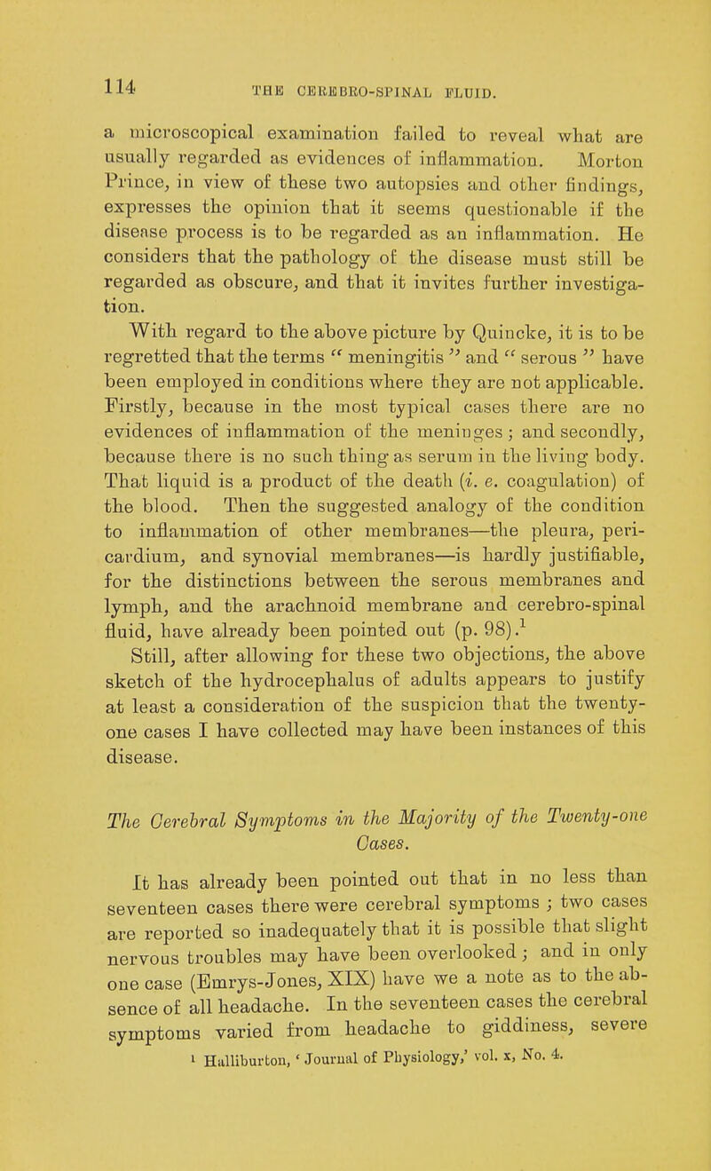 a microscopical examination failed to reveal what are usually regarded as evidences of inflammation. Morton Prince, in view of these two autopsies and other findings, expresses the opinion that it seems questionable if the disease process is to be regarded as an inflammation. He considers that the pathology of the disease must still be regarded as obscure, and that it invites further investiga- tion. With regard to the above picture by Quincke, it is to be regretted that the terms “ meningitis ” and “ serous ” have been employed in conditions where they are not applicable. Firstly, because in the most typical cases there are no evidences of inflammation of the meninges; and secondly, because there is no such thing as serum in the living body. That liquid is a product of the death (i. e. coagulation) of the blood. Then the suggested analogy of the condition to inflammation of other membranes—the pleura, peri- cardium, and synovial membranes—is hardly justifiable, for the distinctions between the serous membranes and lymph, and the arachnoid membrane and cerebro-spinal fluid, have already been pointed out (p. 98)-1 Still, after allowing for these two objections, the above sketch of the hydrocephalus of adults appears to justify at least a consideration of the suspicion that the twenty- one cases I have collected may have been instances of this disease. The Cerebral Symptoms in the Majority of the Twenty-one Cases. It has already been pointed out that in no less than seventeen cases there were cerebral symptoms ; two cases are reported so inadequately that it is possible that slight nervous troubles may have been overlooked; and in only one case (Emrys- Jones, XIX) have we a note as to the ab- sence of all headache. In the seventeen cases the cerebral symptoms varied from headache to giddiness, severe 1 Halliburton, 1 Journal of Physiology,’ vol. x. No. 4.