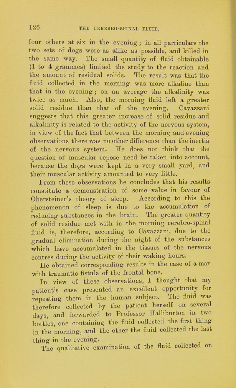 four others at six in the evening; in all particulars the two sets of dogs were as alike as possible, and killed in the same way. The small quantity of fluid obtainable (1 to 4 grammes) limited the study to the reaction and the amount of residual solids. The result was that the fluid collected in the morning was more alkaline than that in the evening; on an average the alkalinity was twice as much. Also, the morning fluid left a greater solid residue than that of the evening. Cavazzani suggests that this greater increase of solid residue and alkalinity is related to the activity of the nervous system, in view of the fact that between the morning and evening observations there was no other difference than the iuertia of the nervous system. He does not think that the question of muscular repose need be taken into account, because the dogs were kept in a very small yard, and their muscular activity amounted to very little. From these observations he concludes that his results constitute a demonstration of some value in favour of Obersteiner’s theory of sleep. According to this the phenomenon of sleep is due to the accumulation of reducing substances in the brain. The greater quantity of solid residue met with in the morning cerebro-spinal fluid is, therefore, according to Cavazzani, due to the gradual elimination during the night of the substances which have accumulated in the tissues of the nervous centres during the activity of their waking hours. He obtained corresponding results in the case of a man with traumatic fistula of the frontal bone. In view of these observations, I thought that my patient's case presented an excellent opportunity for repeating them in the human subject. The fluid was therefore collected by the patient herself on several days, and forwarded to Professor Halliburton m two bottles, one containing the fluid collected the first thing in the morning, and the other the fluid collected the last thing in the evening. The qualitative examination of the fluid collected on