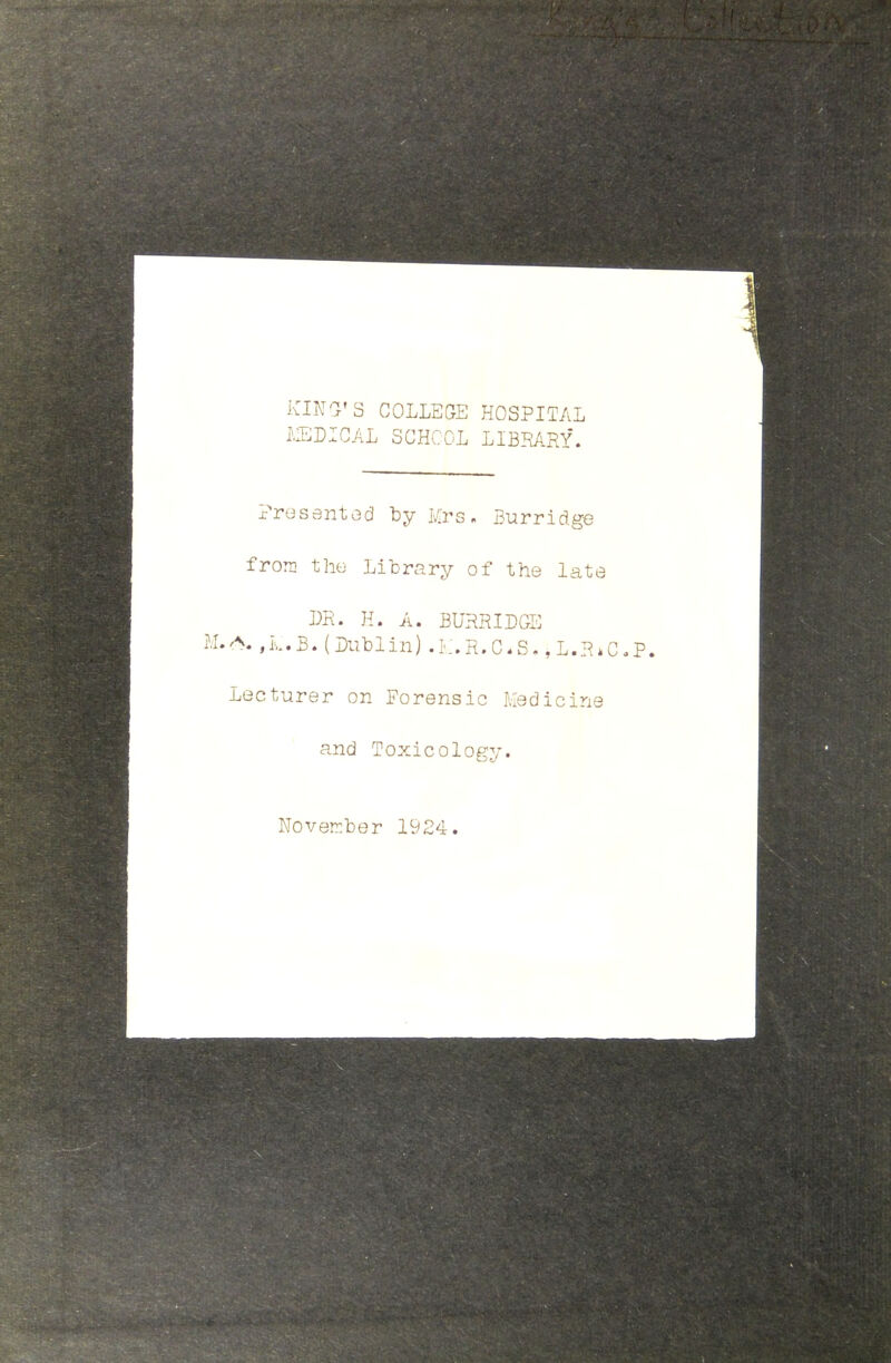 KIND'S COLLEGE HOSPITAL MEDICAL SCHOOL LIBRARY. Presented by Mrs. Burridge from the Library of the late DR. H. A. BURRIDGIC •A*,M.B.(Dublin).L.R.C«S.,L.R*C.P. Lecturer on Forensic Medicine and Toxicology. November 1924.