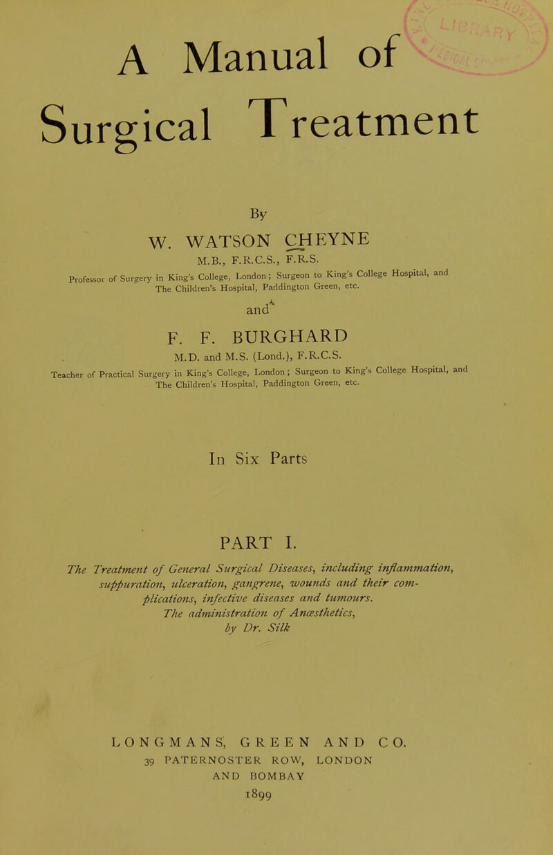 A Manual of Surgical Treatment By W. WATSON CHEYNE M.B., F.R.C.S., F.R.S. Professor of Surgery in King’s College, London; Surgeon to King’s College Hospital, and The Children’s Hospital, Paddington Green, etc. ancP F. F. BURGHARD M.D. and M.S. (Lond.), F.R.C.S. Teacher of Practical Surgery in King’s College, London ; Surgeon to King’s College Hospital, and The Children’s Hospital, Paddington Green, etc. In Six Parts PART I. The Treatment of General Surgical Diseases, including inflammation, suppuration, ulceration, gangrene, wounds and their com- plications, infective diseases and tumours. The administration of Ancesthetics, by Dr. Silk LONGMANS, GREEN AND CO. 39 PATERNOSTER ROW, LONDON AND BOMBAY 1899