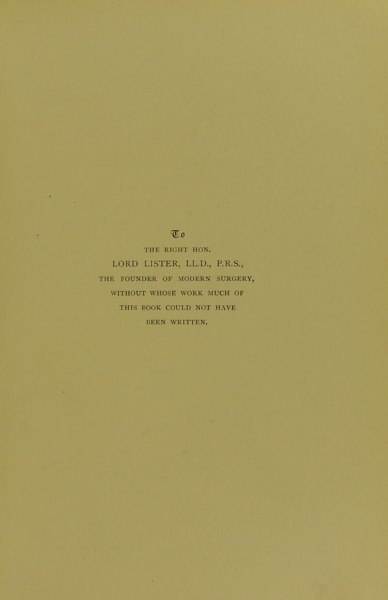 THE RIGHT HON, LORD LISTER, LL.D., P.R.S., THE FOUNDER OF MODERN SURGERY, WITHOUT WHOSE WORK MUCH OF THIS BOOK COULD NOT HAVE BEEN WRITTEN.