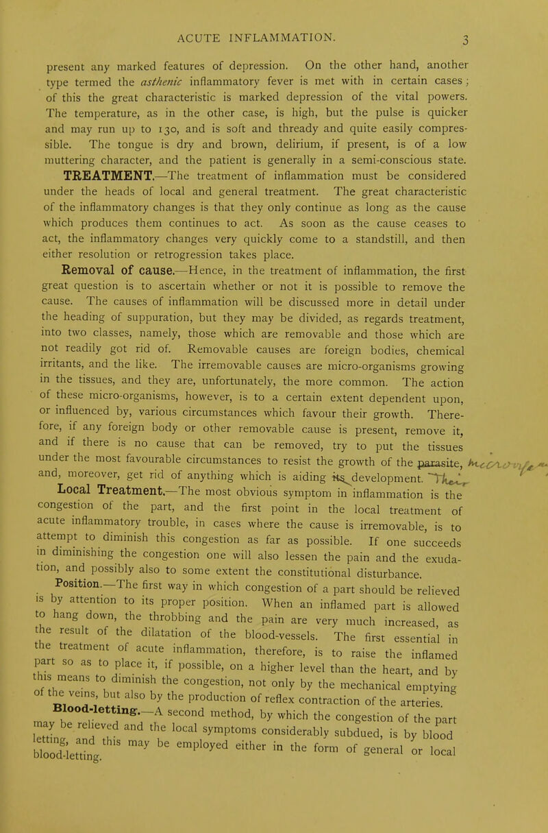 present any marked features of depression. On the other hand, another type termed the asthenic inflammatory fever is met with in certain cases ; of this the great characteristic is marked depression of the vital powers. The temperature, as in the other case, is high, but the pulse is quicker and may run up to 130, and is soft and thready and quite easily compres- sible. The tongue is dry and brown, delirium, if present, is of a low muttering character, and the patient is generally in a semi-conscious state. TREATMENT.—The treatment of inflammation must be considered under the heads of local and general treatment. The great characteristic of the inflammatory changes is that they only continue as long as the cause which produces them continues to act. As soon as the cause ceases to act, the inflammatory changes very quickly come to a standstill, and then either resolution or retrogression takes place. Removal of cause.—Hence, in the treatment of inflammation, the first great question is to ascertain whether or not it is possible to remove the cause. The causes of inflammation will be discussed more in detail under the heading of suppuration, but they may be divided, as regards treatment, into two classes, namely, those which are removable and those which are not readily got rid of. Removable causes are foreign bodies, chemical irritants, and the like. The irremovable causes are micro-organisms growing in the tissues, and they are, unfortunately, the more common. The action of these micro-organisms, however, is to a certain extent dependent upon, or influenced by, various circumstances which favour their growth. There- fore, if any foreign body or other removable cause is present, remove it, and if there is no cause that can be removed, try to put the tissues under the most favourable circumstances to resist the growth of the parasite, hi-ctyu: and, moreover, get rid of anything which is aiding ^development. Local Treatment.—The most obvious symptom in inflammation is the congestion of the part, and the first point in the local treatment of acute inflammatory trouble, in cases where the cause is irremovable, is to attempt to diminish this congestion as far as possible. If one succeeds in diminishing the congestion one will also lessen the pain and the exuda- tion, and possibly also to some extent the constitutional disturbance. Position.—The first way in which congestion of a part should be relieved is by attention to its proper position. When an inflamed part is allowed to hang down, the throbbing and the pain are very much increased, as the result of the dilatation of the blood-vessels. The first essential in the treatment of acute inflammation, therefore, is to raise the inflamed part so as to place it, if possible, on a higher level than the heart, and by ns means to diminish the congestion, not only by the mechanical emptying the veins but also by the production of reflex contraction of the arteries m Blood-lettinff.-A second method, by which the congestion of the part lettma ''I! l0Cal Sympt°mS consider^ly subdued, is by blood ZLZ, may 56 emPl°yed ekher ^ thG f°rm °f S—al or local